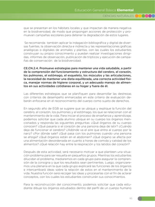 95
CIENCIAS NATURALES
Educación General Básica Elemental
que se presentan en los hábitats locales y que impactan de manera negativa
en la biodiversidad, de modo que propongan acciones de protección y pro-
muevan campañas escolares para detener la degradación de estos lugares.
Se recomienda también aplicar la indagación bibliográfica y digital de diver-
sas fuentes, la observación directa e indirecta y las representaciones gráficas
analógicas o digitales de animales y plantas, con las cuales los estudiantes
construyan su propio conocimiento y puedan realizar investigaciones dirigi-
das, informes de observación, publicación de trípticos y ejecución de campa-
ñas de conservación de la biodiversidad.
CE.CN.2.4. Promueve estrategias para mantener una vida saludable, a partir
de la comprensión del funcionamiento y estructura del cerebro, el corazón,
los pulmones, el estómago, el esqueleto, los músculos y las articulaciones,
la necesidad de mantener una dieta equilibrada, una correcta actividad físi-
ca, manejar normas de higiene corporal, y un adecuado manejo de alimen-
tos en sus actividades cotidianas en su hogar y fuera de él.
Las diferentes estrategias que se planifiquen para desarrollar las destrezas
con criterios de desempeño enmarcadas en este criterio de evaluación de-
berán enfocarse en el reconocimiento del cuerpo como sujeto de derechos.
En segundo año de EGB se sugiere que se ubique y explique la función del
cerebro, el corazón, los pulmones y el estómago, los que se relacionan con el
mantenimiento de la vida. Para iniciar el proceso de enseñanza y aprendizaje,
podemos solicitar que cada alumno ubique en su cuerpo los órganos men-
cionados y responda las siguientes preguntas: ¿Qué órganos de su cuerpo
conocen? ¿Qué pasaría si el corazón de una persona deja de latir? ¿Cuándo
deja de funcionar el cerebro? ¿Adónde va el aire que entra al cuerpo por la
nariz? ¿Por dónde sale? ¿Qué pasa con los pulmones cuando una persona
se ahoga? ¿Qué órganos están en el abdomen? ¿Qué órgano se afecta por
una alimentación desordenada en cuanto a horas de comida y calidad de los
alimentos? ¿Qué relación hay entre la respiración y los latidos del corazón?
Después de esta actividad, será necesario motivar a que planteen una situa-
ción problema para ser resuelta en pequeños grupos. Mientras los estudiantes
dilucidan el problema, mediaremos en cada grupo para asegurar la compren-
sión de la consigna y que los resultados sean pertinentes. Luego, organizare-
mos una plenaria en la que cada grupo explicará las funciones de los órganos
e intercambiará ideas sobre la relación de estos en el mantenimiento de la
vida. Nuestra función será recoger las ideas y procesarlas con el fin de aclarar
conceptos, con los cuales los estudiantes construirán sus conocimientos.
Para la reconstrucción del conocimiento, podemos solicitar que cada estu-
diante dibuje los órganos estudiados dentro del perfil de un cuerpo humano
 