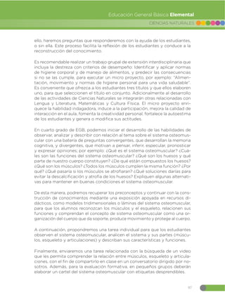 97
CIENCIAS NATURALES
Educación General Básica Elemental
ello, haremos preguntas que responderemos con la ayuda de los estudiantes,
o sin ella. Este proceso facilita la reflexión de los estudiantes y conduce a la
reconstrucción del conocimiento.
Es recomendable realizar un trabajo grupal de extensión interdisciplinaria que
incluya la destreza con criterios de desempeño: Identificar y aplicar normas
de higiene corporal y de manejo de alimentos, y predecir las consecuencias
si no se las cumple, para ejecutar un micro proyecto, por ejemplo: “Alimen-
tación, movimiento y normas de higiene personal para una vida saludable”.
Es conveniente que ofrezca a los estudiantes tres títulos y que ellos elaboren
uno, para que seleccionen el título en conjunto. Adicionalmente al desarrollo
de las actividades de Ciencias Naturales se integrarán otras relacionadas con
Lengua y Literatura, Matemáticas y Cultura Física. El micro proyecto enri-
quece la habilidad indagadora, induce a la participación, mejora la calidad de
interacción en el aula, fomenta la creatividad personal, fortalece la autoestima
de los estudiantes y genera o modifica sus actitudes.
En cuarto grado de EGB, podemos iniciar el desarrollo de las habilidades de
observar, analizar y describir con relación al tema sobre el sistema osteomus-
cular con una batería de preguntas convergentes, que desarrollan la memoria
cognitiva, y divergentes, que motivan a pensar, inferir, especular, pronosticar
y expresar opiniones; por ejemplo: ¿Qué es el sistema osteomuscular? ¿Cuá-
les son las funciones del sistema osteomuscular? ¿Qué son los huesos y qué
parte de nuestro cuerpo constituyen? ¿De qué están compuestos los huesos?
¿Qué son los músculos? ¿Todos los músculos cumplen la misma función? ¿Por
qué? ¿Qué pasaría si los músculos se atrofiaran? ¿Qué soluciones darías para
evitar la descalcificación y atrofia de los huesos? Expliquen algunas alternati-
vas para mantener en buenas condiciones el sistema osteomuscular.
De esta manera, podremos recuperar los preconceptos y continuar con la cons-
trucción de conocimientos mediante una exposición apoyada en recursos di-
dácticos, como modelos tridimensionales o láminas del sistema osteomuscular,
para que los alumnos reconozcan los músculos y el esqueleto, relacionen sus
funciones y comprendan el concepto de sistema osteomuscular como una or-
ganización del cuerpo que da soporte, produce movimiento y protege al cuerpo.
A continuación, propondremos una tarea individual para que los estudiantes
observen el sistema osteomuscular, analicen el sistema y sus partes (múscu-
los, esqueleto y articulaciones) y describan sus características y funciones.
Finalmente, enviaremos una tarea relacionada con la búsqueda de un video
que les permita comprender la relación entre músculos, esqueleto y articula-
ciones, con el fin de compartirlo en clase en un conversatorio dirigido por no-
sotros. Además, para la evaluación formativa, en pequeños grupos deberán
elaborar un cartel del sistema osteomuscular con etiquetas desprendibles.
 