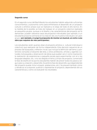 BGU 100
Segundo curso
En el segundo curso del Bachillerato los estudiantes habrán adquirido suficientes
conocimientos y autonomía como para enfrentarse al desarrollo de un proyecto
cultural o artístico propio que se realizará a lo largo de todo el año lectivo. En
la medida de lo posible, se trata de trabajar en un proyecto colectivo realizado
en pequeños grupos, aunque si el diseño y las características del proyecto así lo
demandan, pueden valorarse casos de proyectos individuales (por ejemplo, si un
estudiante propone centrarse en la creación de una muestra individual) o en gran
grupo (por ejemplo, si surge la propuesta de montar un musical, un corto o una
obra que requiera de más participantes).
Los estudiantes serán quienes elijan el proyecto artístico o cultural (individual o
colectivo) que realizarán de forma independiente. Esta decisión requerirá de un
proceso de búsqueda y reflexión inicial, que incluye la definición del tema y pos-
teriores consultas al docente del área, a otros profesores, artistas y agentes cul-
turales; la búsqueda y observación de obras que puedan servir como inspiración;
la realización de experiencias a pequeña escala para experimentar con el o los
lenguajes elegidos, etc. Una vez elegido el tema y el tipo de proyecto, comenzará
la fase de diseño en la que los estudiantes habrán de prever todos los pasos a se-
guir para su creación y desarrollo. Durante la fase de desarrollo, que dependiendo
del proyecto puede incluir ensayos, grabaciones, etc.) Se preverá también cómo
y dónde se va a exponer, publicar o representar el proyecto, dependiendo de sus
características y cómo se evaluarán los resultados.
 