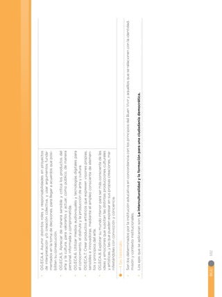 BGU
102
•
•
OG.ECA.4.
Asumir
distintos
roles
y
responsabilidades
en
proyectos
de
interpretación
y/o
creación
colectiva,
y
usar
argumentos
funda-
mentados
en
la
toma
de
decisiones,
para
llegar
a
acuerdos
que
posi-
biliten
su
consecución.
•
•
OG.ECA.5.
Apreciar
de
manera
sensible
y
crítica
los
productos
del
arte
y
la
cultura,
para
valorarlos
y
actuar,
como
público,
de
manera
personal,
informada
y
comprometida.
•
•
OG.ECA.6.
Utilizar
medios
audiovisuales
y
tecnologías
digitales
para
el
conocimiento,
el
disfrute
y
la
producción
de
arte
y
cultura.
•
•
OG.ECA.7.
Crear
productos
artísticos
que
expresen
visiones
propias,
sensibles
e
innovadoras,
mediante
el
empleo
consciente
de
elemen-
tos
y
principios
del
arte.
•
•
OG.ECA.8.
Explorar
su
mundo
interior
para
ser
más
consciente
de
las
ideas
y
emociones
que
suscitan
las
distintas
producciones
culturales
y
artísticas,
y
las
que
pueden
expresar
en
sus
propias
creaciones,
ma-
nifestándolas
con
convicción
y
conciencia.
4.
Ejes
Transversales:
•
•
Son
los
determinados
por
la
institución
educativa
en
concordancia
con
los
principios
del
Buen
Vivir
y
aquellos
que
se
relacionen
con
la
identidad,
misión
y
contexto
institucionales.
•
•
Los
ejes
que
se
aplicarían
son:
La
interculturalidad
y
la
formación
para
una
ciudadanía
democrática.
 