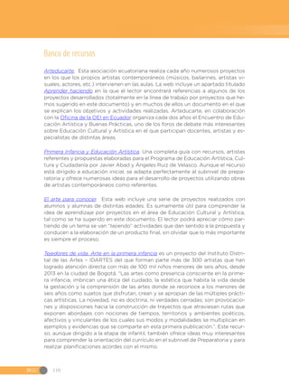 BGU 110
Banco de recursos
Arteducarte. Esta asociación ecuatoriana realiza cada año numerosos proyectos
en los que los propios artistas contemporáneos (músicos, bailarines, artistas vi-
suales, actores, etc.) intervienen en las aulas. La web incluye un apartado titulado
Aprender haciendo en la que el lector encontrará referencias a algunos de los
proyectos desarrollados (totalmente en la línea de trabajo por proyectos que he-
mos sugerido en este documento) y en muchos de ellos un documento en el que
se explican los objetivos y actividades realizadas. Arteducarte, en colaboración
con la Oficina de la OEI en Ecuador organiza cada dos años el Encuentro de Edu-
cación Artística y Buenas Prácticas, uno de los foros de debate más interesantes
sobre Educación Cultural y Artística en el que participan docentes, artistas y es-
pecialistas de distintas áreas.
Primera Infancia y Educación Artística. Una completa guía con recursos, artistas
referentes y propuestas elaboradas para el Programa de Educación Artística, Cul-
tura y Ciudadanía por Javier Abad y Ángeles Ruiz de Velasco. Aunque el recurso
está dirigido a educación inicial, se adapta perfectamente al subnivel de prepa-
ratoria y ofrece numerosas ideas para el desarrollo de proyectos utilizando obras
de artistas contemporáneos como referentes.
El arte para conocer. Esta web incluye una serie de proyectos realizados con
alumnos y alumnas de distintas edades. Es sumamente útil para comprender la
idea de aprendizaje por proyectos en el área de Educación Cultural y Artística,
tal como se ha sugerido en este documento. El lector podrá apreciar cómo par-
tiendo de un tema se van “tejiendo” actividades que dan sentido a la propuesta y
conducen a la elaboración de un producto final, sin olvidar que lo más importante
es siempre el proceso.
Tejedores de vida. Arte en la primera infancia es un proyecto del Instituto Distri-
tal de las Artes – IDARTES del que forman parte más de 300 artistas que han
logrado atención directa con más de 100 mil niños menores de seis años, desde
2013 en la ciudad de Bogotá. “Las artes como presencia consciente en la prime-
ra infancia, imbrican una ética del cuidado, la estética que habita la vida desde
la gestación y la comprensión de las artes donde se reconoce a los menores de
seis años como sujetos que disfrutan, crean y se apropian de las múltiples prácti-
cas artísticas. La novedad, no es doctrina, ni verdades cerradas; son provocacio-
nes y disposiciones hacia la construcción de trayectos que atraviesan rutas que
exponen abordajes con nociones de tiempos, territorios y ambientes poéticos,
afectivos y vinculantes de los cuales sus modos y modalidades se multiplican en
ejemplos y evidencias que se comparte en esta primera publicación.”. Este recur-
so, aunque dirigido a la etapa de infantil, también ofrece ideas muy interesantes
para comprender la orientación del currículo en el subnivel de Preparatoria y para
realizar planificaciones acordes con el mismo.
 