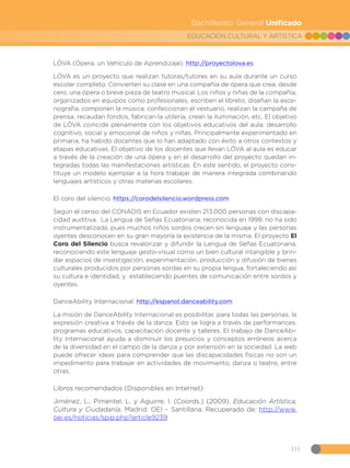 111
EDUCACIÓN CULTURAL Y ARTÍSTICA
Bachillerato General Unificado
LÓVA (Ópera, un Vehículo de Aprendizaje). http://proyectolova.es
LÓVA es un proyecto que realizan tutoras/tutores en su aula durante un curso
escolar completo. Convierten su clase en una compañía de ópera que crea, desde
cero, una ópera o breve pieza de teatro musical. Los niños y niñas de la compañía,
organizados en equipos como profesionales, escriben el libreto, diseñan la esce-
nografía, componen la música, confeccionan el vestuario, realizan la campaña de
prensa, recaudan fondos, fabrican la utilería, crean la iluminación, etc. El objetivo
de LÓVA coincide plenamente con los objetivos educativos del aula: desarrollo
cognitivo, social y emocional de niños y niñas. Principalmente experimentado en
primaria, ha habido docentes que lo han adaptado con éxito a otros contextos y
etapas educativas. El objetivo de los docentes que llevan LÓVA al aula es educar
a través de la creación de una ópera y en el desarrollo del proyecto quedan in-
tegradas todas las manifestaciones artísticas. En este sentido, el proyecto cons-
tituye un modelo ejemplar a la hora trabajar de manera integrada combinando
lenguajes artísticos y otras materias escolares.
El coro del silencio. https://corodelsilencio.wordpress.com
Según el censo del CONADIS en Ecuador existen 213.000 personas con discapa-
cidad auditiva. La Lengua de Señas Ecuatoriana, reconocida en 1998, no ha sido
instrumentalizada, pues muchos niños sordos crecen sin lenguaje y las personas
oyentes desconocen en su gran mayoría la existencia de la misma. El proyecto El
Coro del Silencio busca revalorizar y difundir la Lengua de Señas Ecuatoriana,
reconociendo este lenguaje gesto-visual como un bien cultural intangible y brin-
dar espacios de investigación, experimentación, producción y difusión de bienes
culturales producidos por personas sordas en su propia lengua, fortaleciendo así
su cultura e identidad, y estableciendo puentes de comunicación entre sordos y
oyentes.
DanceAbility Internacional. http://espanol.danceability.com
La misión de DanceAbility Internacional es posibilitar, para todas las personas, la
expresión creativa a través de la danza. Esto se logra a través de performances,
programas educativos, capacitación docente y talleres. El trabajo de DanceAbi-
lity Internacional ayuda a disminuir los prejuicios y conceptos erróneos acerca
de la diversidad en el campo de la danza y por extensión en la sociedad. La web
puede ofrecer ideas para comprender que las discapacidades físicas no son un
impedimento para trabajar en actividades de movimiento, danza o teatro, entre
otras.
Libros recomendados (Disponibles en Internet)
Jiménez, L., Pimentel, L. y Aguirre, I. (Coords.) (2009). Educación Artística,
Cultura y Ciudadanía. Madrid: OEI – Santillana. Recuperado de: http://www.
oei.es/noticias/spip.php?article9239
 