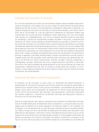 14
Conexiones entre la escuela y la comunidad
El currículo requiere que todos los estudiantes tengan oportunidades para parti-
cipar en proyectos vinculados con su comunidad. En este sentido, las propuestas
didácticas han de animar a los estudiantes a establecer relaciones y alianzas, y a
realizar proyectos comunes con artistas e instituciones locales y con otros miem-
bros de la comunidad, lo cual les permitirá integrarse en procesos reales que
trasciendan los muros del aula. Establecer estas relaciones con una comunidad
más amplia es, probablemente, uno de los mayores desafíos para las escuelas;
sin embargo, cuando los estudiantes pueden acceder a recursos y experiencias
externas, se crean nuevos espacios de aprendizaje que ayudan a romper los lími-
tes entre las escuelas y la sociedad. Estos nuevos espacios posibilitan una amplia
variedad de experiencias de aprendizaje artístico y cultural, así como el desarrollo
de proyectos comunes, el intercambio intercultural, relaciones basadas en la guía
de expertos o personas con más experiencia o el uso de tecnologías interactivas
para crear nuevas sinergias de aprendizaje entre los estudiantes, los docentes y
artistas o agentes culturales profesionales. Existen actualmente muchas oportu-
nidades para que las escuelas creen alianzas para procesos de aprendizaje for-
mal y no formal con otras instituciones, artistas visuales, músicos, bailarines y
coreógrafos, actores, directores de cine y organizaciones culturales y artísticas.
Asimismo, las oportunidades de aprendizaje en la red, las emisiones de vídeo, los
programas y aplicaciones de arte, el acceso a colecciones de museos o a con-
ciertos, incluso algunos talleres de música, danza o teatro que se ofrecen en línea,
multiplican las posibilidades.
Organización del espacio y criterios de agrupamiento
El docente ha de concebir su aula como un ambiente de experimentación y
aprendizaje en el que los procesos que forman parte de proyectos personales o
colectivos se valoran tanto o más que los resultados. Las experiencias de apren-
dizaje, como antes se ha explicado, se organizan en torno a ejes temáticos que
sirven como hilo conductor, dan sentido a las propuestas y permiten relacionar
de manera orgánica y natural los contenidos del área de Educación Cultural y
Artística con los de otras áreas.
Prever la organización del espacio necesario para realizar las diferentes activida-
des es fundamental para el desarrollo de los proyectos. La mayoría de las activi-
dades que se realizan en el aula requieren un espacio amplio y sin muebles. Sin
embargo, si no se dispone de un aula de estas características, es posible despla-
zar sillas y mesas con el fin de facilitar la realización de tareas que requieren usos
alternativos del espacio. Asimismo, ha de considerarse que el aula no es el único
espacio en el que transcurre el aprendizaje, el patio y otros lugares exteriores, las
plazas, los parques, los centros culturales, los teatros, auditorios y museos (si los
hay en la zona de la escuela) son también espacios a considerar en el diseño de
 