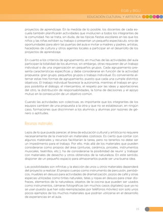 15
EDUCACIÓN CULTURAL Y ARTÍSTICA
EGB y BGU
proyectos de aprendizaje. En la medida de lo posible, los docentes de cada es-
cuela también planificarán actividades que involucren a todos los integrantes de
la comunidad. No se trata, sin duda, de las típicas fiestas escolares en las que los
niños y las niñas exhiben su trabajo o presentan un pequeño espectáculo, sino de
oportunidades para abrir las puertas del aula e invitar a madres y padres, artistas,
hacedores de cultura y otros agentes locales a participar en el desarrollo de los
proyectos de aprendizaje.
En cuanto a los criterios de agrupamiento, en muchas de las actividades del aula
participan la totalidad de los alumnos; sin embargo, otras requieren de un trabajo
individual o de una organización en pequeños grupos. Cada agrupamiento pre-
senta características específicas y debe considerarse en función de la actividad
propuesta: gran grupo, pequeños grupos o trabajo individual. Es conveniente al-
ternar estas tres formas de agrupamiento, puesto que cada una cumple distintos
objetivos. El trabajo individual favorece la autonomía, mientras el trabajo en gru-
pos posibilita el diálogo, el intercambio, el respeto por las ideas y aportaciones
del otro, la distribución de responsabilidades, la toma de decisiones y el apoyo
mutuo en la consecución de un objetivo común.
Cuando las actividades son colectivas, es importante que los integrantes de los
equipos cambien de una propuesta a la otra y que no se establezcan, en ningún
caso, formaciones que discriminen a los alumnos y alumnas por razones de gé-
nero o aptitudes.
Recursos materiales
Lejos de lo que pueda parecer, el área de educación cultural y artística no requiere
necesariamente de la inversión en materiales costosos. Es cierto que contar con
algunos materiales y recursos facilitarían la tarea, pero no tenerlos no debe ser
un impedimento para el trabajo. Por ello, más allá de los materiales que pueden
considerarse como propios del área (pinturas, cerámica, pinceles, instrumentos
musicales, teatrillos, etc.), ha de considerarse la posibilidad de reunir y trabajar
con materiales de desecho y otros obtenidos de la naturaleza. En este sentido,
disponer de un pequeño espacio para almacenarlos puede ser una buena idea.
Las posibilidades son infinitas y la elección de unos u otros materiales dependerá
del proyecto a realizar. El propio cuerpo como instrumento de percusión, periódi-
cos, muebles en desuso para actividades de dramatización, pozos de café y otras
especias utilizadas como tintes naturales, telas y ropas en desuso para crear dis-
fraces, elementos de la naturaleza, objetos de la cocina que pueden ser usados
como instrumentos, cámaras fotográficas (en muchos casos digitales) que ya no
se usan puesto que han sido reemplazadas por teléfonos móviles) son solo unos
pocos ejemplos de los muchos materiales que podrían utilizarse en el desarrollo
de experiencias en el aula.
 