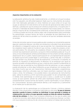 16
Aspectos importantes en la evaluación
La educación artística ha sido, tradicionalmente, un ámbito en el que la evalua-
ción ha supuesto una dificultad especial. Dado que los instrumentos de evalua-
ción más habituales aplicados en otras materias son poco útiles en la que nos
ocupa, la valoración en este terreno se ha servido de apreciaciones tales como el
disfrute y satisfacción que la producción artística proporciona, o la particular in-
clinación o habilidad de determinados estudiantes hacia estas tareas. Sin menos-
preciar ninguna de las consideraciones anteriores, el área de Educación Cultural
y Artística puede servirse de criterios algo más fundamentados para comprobar
los aprendizajes, aunque hemos de hacer la salvedad de que adentrarse en la
valoración de las artes es acceder a un mundo en el que las verdades absolutas
no existen.
Antes de concretar qué es lo que puede ayudar a evaluar, es conveniente exponer
algunas cuestiones básicas. Las artes son productos culturales fruto de procesos
de reflexión e indagación acerca de lo que se percibe. Son interpretaciones que
los creadores hacen sobre el mundo en que vivimos, o sobre los propios univer-
sos particulares. Por otra parte, los creadores ofrecen su obra a otros para dar a
conocer esa exploración personal y aunque la intencionalidad pueda ser muy di-
versa, en la contemplación artística (entendida en el más amplio sentido, desde la
observación de un cuadro, hasta la participación en una representación popular)
se espera que el otro pueda llegar a conmoverse y, yendo más allá, a compren-
der que existen muy diversas formas de explicarnos. La emoción, la sorpresa, el
disfrute, la inquietud, el desconcierto, el alborozo no se producen por igual en
quienes acceden a la obra artística ya que, y esta es otra cuestión fundamental, la
manera en que se percibe es muy diferente entre las personas. Lo que a alguien
puede entusiasmar, a otros deja indiferente ya que empatizar con la pieza artís-
tica tiene mucho que ver con mecanismos interiores asociados a experiencias,
aprendizajes, entornos culturales, que nos hacen proclives a apreciar más unas
cosas u otras. Sin embargo, sí es posible dotar a las personas de instrumentos
para valorar lo artístico y emitir opiniones que pueden no ser compartidas, pero
sí sólidas. Este aprendizaje se construye poco a poco, y puede que no acabe
nunca ya que quienes utilizan las artes para expresarse buscan y encuentran
constantemente nuevas formas de hacerlo, nuevos significados, lo que obliga a
los “consumidores” de arte a permanecer alertas, a ser receptivos y a perseverar
en el interés por la obra de otros.
La evaluación de los aprendizajes en la Educación Cultural y Artística debiera
atender a tres situaciones o contextos habituales en esta área: lo que el alumno
aprende cuando la tarea a realizar es individual, lo que aprende si trabaja en
colaboración con otros y lo que aprende cuando se trata de valorar la produc-
ción de los artistas. Es decir, tres contextos diferentes en los que el sujeto será
un alumno concreto, pero desenvolviéndose en circunstancias diversas. La inten-
ción que subyace en este punto de vista es la de analizar el trabajo del estudiante
 