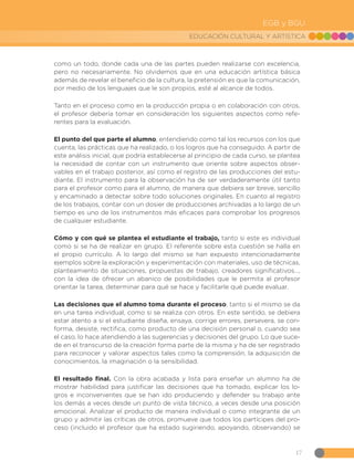 17
EDUCACIÓN CULTURAL Y ARTÍSTICA
EGB y BGU
como un todo, donde cada una de las partes pueden realizarse con excelencia,
pero no necesariamente. No olvidemos que en una educación artística básica
además de revelar el beneficio de la cultura, la pretensión es que la comunicación,
por medio de los lenguajes que le son propios, esté al alcance de todos.
Tanto en el proceso como en la producción propia o en colaboración con otros,
el profesor debería tomar en consideración los siguientes aspectos como refe-
rentes para la evaluación.
El punto del que parte el alumno, entendiendo como tal los recursos con los que
cuenta, las prácticas que ha realizado, o los logros que ha conseguido. A partir de
este análisis inicial, que podría establecerse al principio de cada curso, se plantea
la necesidad de contar con un instrumento que oriente sobre aspectos obser-
vables en el trabajo posterior, así como el registro de las producciones del estu-
diante. El instrumento para la observación ha de ser verdaderamente útil tanto
para el profesor como para el alumno, de manera que debiera ser breve, sencillo
y encaminado a detectar sobre todo soluciones originales. En cuanto al registro
de los trabajos, contar con un dosier de producciones archivadas a lo largo de un
tiempo es uno de los instrumentos más eficaces para comprobar los progresos
de cualquier estudiante.
Cómo y con qué se plantea el estudiante el trabajo, tanto si este es individual
como si se ha de realizar en grupo. El referente sobre esta cuestión se halla en
el propio currículo. A lo largo del mismo se han expuesto intencionadamente
ejemplos sobre la exploración y experimentación con materiales, uso de técnicas,
planteamiento de situaciones, propuestas de trabajo, creadores significativos…,
con la idea de ofrecer un abanico de posibilidades que le permita al profesor
orientar la tarea, determinar para qué se hace y facilitarle qué puede evaluar.
Las decisiones que el alumno toma durante el proceso, tanto si el mismo se da
en una tarea individual, como si se realiza con otros. En este sentido, se debiera
estar atento a si el estudiante diseña, ensaya, corrige errores, persevera, se con-
forma, desiste, rectifica, como producto de una decisión personal o, cuando sea
el caso, lo hace atendiendo a las sugerencias y decisiones del grupo. Lo que suce-
de en el transcurso de la creación forma parte de la misma y ha de ser registrado
para reconocer y valorar aspectos tales como la comprensión, la adquisición de
conocimientos, la imaginación o la sensibilidad.
El resultado final. Con la obra acabada y lista para enseñar un alumno ha de
mostrar habilidad para justificar las decisiones que ha tomado, explicar los lo-
gros e inconvenientes que se han ido produciendo y defender su trabajo ante
los demás a veces desde un punto de vista técnico, a veces desde una posición
emocional. Analizar el producto de manera individual o como integrante de un
grupo y admitir las críticas de otros, promueve que todos los partícipes del pro-
ceso (incluido el profesor que ha estado sugiriendo, apoyando, observando) se
 