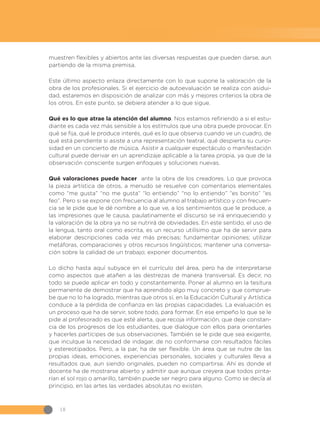 18
muestren flexibles y abiertos ante las diversas respuestas que pueden darse, aun
partiendo de la misma premisa.
Este último aspecto enlaza directamente con lo que supone la valoración de la
obra de los profesionales. Si el ejercicio de autoevaluación se realiza con asidui-
dad, estaremos en disposición de analizar con más y mejores criterios la obra de
los otros. En este punto, se debiera atender a lo que sigue.
Qué es lo que atrae la atención del alumno. Nos estamos refiriendo a si el estu-
diante es cada vez más sensible a los estímulos que una obra puede provocar. En
qué se fija, qué le produce interés, qué es lo que observa cuando ve un cuadro, de
qué está pendiente si asiste a una representación teatral, qué despierta su curio-
sidad en un concierto de música. Asistir a cualquier espectáculo o manifestación
cultural puede derivar en un aprendizaje aplicable a la tarea propia, ya que de la
observación consciente surgen enfoques y soluciones nuevas.
Qué valoraciones puede hacer ante la obra de los creadores. Lo que provoca
la pieza artística de otros, a menudo se resuelve con comentarios elementales
como “me gusta” “no me gusta” “lo entiendo” “no lo entiendo” “es bonito” “es
feo”. Pero si se expone con frecuencia al alumno al trabajo artístico y con frecuen-
cia se le pide que le dé nombre a lo que ve, a los sentimientos que le produce, a
las impresiones que le causa, paulatinamente el discurso se irá enriqueciendo y
la valoración de la obra ya no se nutrirá de obviedades. En este sentido, el uso de
la lengua, tanto oral como escrita, es un recurso utilísimo que ha de servir para
elaborar descripciones cada vez más precisas; fundamentar opiniones; utilizar
metáforas, comparaciones y otros recursos lingüísticos; mantener una conversa-
ción sobre la calidad de un trabajo; exponer documentos.
Lo dicho hasta aquí subyace en el currículo del área, pero ha de interpretarse
como aspectos que atañen a las destrezas de manera transversal. Es decir, no
todo se puede aplicar en todo y constantemente. Poner al alumno en la tesitura
permanente de demostrar que ha aprendido algo muy concreto y que comprue-
be que no lo ha logrado, mientras que otros sí, en la Educación Cultural y Artística
conduce a la pérdida de confianza en las propias capacidades. La evaluación es
un proceso que ha de servir, sobre todo, para formar. En ese empeño lo que se le
pide al profesorado es que esté alerta, que recoja información, que deje constan-
cia de los progresos de los estudiantes, que dialogue con ellos para orientarles
y hacerles partícipes de sus observaciones. También se le pide que sea exigente,
que inculque la necesidad de indagar, de no conformarse con resultados fáciles
y estereotipados. Pero, a la par, ha de ser flexible. Un área que se nutre de las
propias ideas, emociones, experiencias personales, sociales y culturales lleva a
resultados que, aun siendo originales, pueden no compartirse. Ahí es donde el
docente ha de mostrarse abierto y admitir que aunque creyera que todos pinta-
rían el sol rojo o amarillo, también puede ser negro para alguno. Como se decía al
principio, en las artes las verdades absolutas no existen.
 