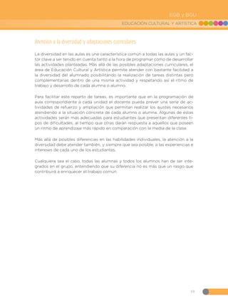 19
EDUCACIÓN CULTURAL Y ARTÍSTICA
EGB y BGU
Atención a la diversidad y adaptaciones curriculares
La diversidad en las aulas es una característica común a todas las aulas y un fac-
tor clave a ser tenido en cuenta tanto a la hora de programar como de desarrollar
las actividades planteadas. Más allá de las posibles adaptaciones curriculares, el
área de Educación Cultural y Artística permite atender con bastante facilidad a
la diversidad del alumnado posibilitando la realización de tareas distintas pero
complementarias dentro de una misma actividad y respetando así el ritmo de
trabajo y desarrollo de cada alumna o alumno.
Para facilitar este reparto de tareas, es importante que en la programación de
aula correspondiente a cada unidad el docente pueda prever una serie de ac-
tividades de refuerzo y ampliación que permitan realizar los ajustes necesarios
atendiendo a la situación concreta de cada alumno o alumna. Algunas de estas
actividades serán más adecuadas para estudiantes que presentan diferentes ti-
pos de dificultades, al tiempo que otras darán respuesta a aquellos que poseen
un ritmo de aprendizaje más rápido en comparación con la media de la clase.
Más allá de posibles diferencias en las habilidades individuales, la atención a la
diversidad debe atender también, y siempre que sea posible, a las experiencias e
intereses de cada uno de los estudiantes.
Cualquiera sea el caso, todas las alumnas y todos los alumnos han de ser inte-
grados en el grupo, entendiendo que su diferencia no es más que un rasgo que
contribuirá a enriquecer el trabajo común.
 