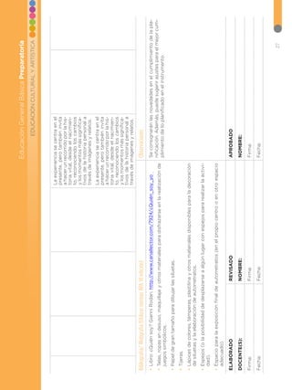 27
EDUCACIÓN
CULTURAL
Y
ARTÍSTICA
Educación
General
Básica
Preparatoria
La
experiencia
se
centra
en
el
presente,
pero
también
invita
a
hacer
un
recorrido
por
la
his-
toria
vital,
desde
el
nacimien-
to,
reconociendo
los
cambios
y
los
momentos
más
significa-
tivos
de
la
historia
personal
a
través
de
imágenes
y
relatos.
La
experiencia
se
centra
en
el
presente,
pero
también
invita
a
hacer
un
recorrido
por
la
his-
toria
vital,
desde
el
nacimien-
to,
reconociendo
los
cambios
y
los
momentos
más
significa-
tivos
de
la
historia
personal
a
través
de
imágenes
y
relatos.
Bibliografía/
Webgrafía
(Utilizar
normas
APA
VI
edición)
Observaciones
•
•
Libro:
¿Quién
soy?
Gianni
Rodari.
http://www.canallector.com/7924/¿Quién_soy_yo
•
•
Telas,
ropas
en
desuso,
maquillaje
y
otros
materiales
para
disfrazarse
en
la
realización
de
juegos
simbólicos.
•
•
Papel
de
gran
tamaño
para
dibujar
las
siluetas.
•
•
Tijeras.
•
•
Lápices
de
colores,
témperas,
plastilina
y
otros
materiales
disponibles
para
la
decoración
de
siluetas
y
la
elaboración
de
autorretratos.
•
•
Espejos
(o
la
posibilidad
de
desplazarse
a
algún
lugar
con
espejos
para
realizar
la
activi-
dad).
•
•
Espacio
para
la
exposición
final
de
autorretratos
(en
el
propio
centro
o
en
otro
espacio
adecuado).
Se
consignarán
las
novedades
en
el
cumplimiento
de
la
pla-
nificación.
Además,
puede
sugerir
ajustes
para
el
mejor
cum-
plimiento
de
lo
planificado
en
el
instrumento.
ELABORADO
REVISADO
APROBADO
DOCENTE(S):
NOMBRE:
NOMBRE:
Firma:
Firma:
Firma:
Fecha:
Fecha:
Fecha:
 