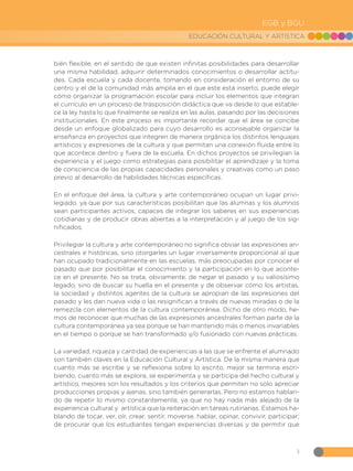 3
EDUCACIÓN CULTURAL Y ARTÍSTICA
EGB y BGU
bién flexible, en el sentido de que existen infinitas posibilidades para desarrollar
una misma habilidad, adquirir determinados conocimientos o desarrollar actitu-
des. Cada escuela y cada docente, tomando en consideración el entorno de su
centro y el de la comunidad más amplia en el que este está inserto, puede elegir
cómo organizar la programación escolar para incluir los elementos que integran
el currículo en un proceso de trasposición didáctica que va desde lo que estable-
ce la ley hasta lo que finalmente se realiza en las aulas, pasando por las decisiones
institucionales. En este proceso es importante recordar que el área se concibe
desde un enfoque globalizado para cuyo desarrollo es aconsejable organizar la
enseñanza en proyectos que integren de manera orgánica los distintos lenguajes
artísticos y expresiones de la cultura y que permitan una conexión fluida entre lo
que acontece dentro y fuera de la escuela. En dichos proyectos se privilegian la
experiencia y el juego como estrategias para posibilitar el aprendizaje y la toma
de consciencia de las propias capacidades personales y creativas como un paso
previo al desarrollo de habilidades técnicas específicas.
En el enfoque del área, la cultura y arte contemporáneo ocupan un lugar privi-
legiado, ya que por sus características posibilitan que las alumnas y los alumnos
sean participantes activos, capaces de integrar los saberes en sus experiencias
cotidianas y de producir obras abiertas a la interpretación y al juego de los sig-
nificados.
Privilegiar la cultura y arte contemporáneo no significa obviar las expresiones an-
cestrales e históricas, sino otorgarles un lugar inversamente proporcional al que
han ocupado tradicionalmente en las escuelas, más preocupadas por conocer el
pasado que por posibilitar el conocimiento y la participación en lo que aconte-
ce en el presente. No se trata, obviamente, de negar el pasado y su valiosísimo
legado, sino de buscar su huella en el presente y de observar cómo los artistas,
la sociedad y distintos agentes de la cultura se apropian de las expresiones del
pasado y les dan nueva vida o las resignifican a través de nuevas miradas o de la
remezcla con elementos de la cultura contemporánea. Dicho de otro modo, he-
mos de reconocer que muchas de las expresiones ancestrales forman parte de la
cultura contemporánea ya sea porque se han mantenido más o menos invariables
en el tiempo o porque se han transformado y/o fusionado con nuevas prácticas.
La variedad, riqueza y cantidad de experiencias a las que se enfrente el alumnado
son también claves en la Educación Cultural y Artística. De la misma manera que
cuanto más se escribe y se reflexiona sobre lo escrito, mejor se termina escri-
biendo, cuanto más se explora, se experimenta y se participa del hecho cultural y
artístico, mejores son los resultados y los criterios que permiten no solo apreciar
producciones propias y ajenas, sino también generarlas. Pero no estamos hablan-
do de repetir lo mismo constantemente, ya que no hay nada más alejado de la
experiencia cultural y artística que la reiteración en tareas rutinarias. Estamos ha-
blando de tocar, ver, oír, crear, sentir, moverse, hablar, opinar, convivir, participar;
de procurar que los estudiantes tengan experiencias diversas y de permitir que
 