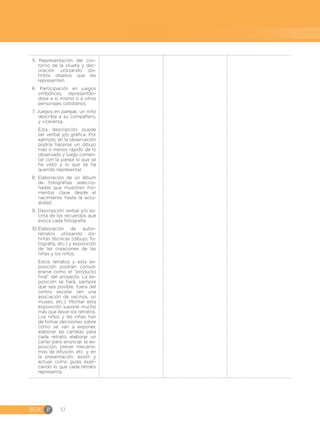 EGB	P 32
5. Representación del con-
torno de la silueta y dec-
oración utilizando dis-
tintos objetos que les
representen.
6. Participación en juegos
simbólicos, representán-
dose a sí mismo o a otros
personajes cotidianos.
7. Juegos en parejas: un niño
describe a su compañero,
y viceversa.
	 Esta descripción puede
ser verbal y/o gráfica. Por
ejemplo, en la observación
podría hacerse un dibujo
más o menos rápido de lo
observado y luego comen-
tar con la pareja lo que se
ha visto y lo que se ha
querido representar.
8. 	
Elaboración de un álbum
de fotografías seleccio-
nadas que muestren mo-
mentos clave desde el
nacimiento hasta la actu-
alidad.
9.	Descripción verbal y/o es-
crita de los recuerdos que
evoca cada fotografía.
10.	
Elaboración de autor-
retratos utilizando dis-
tintas técnicas (dibujo, fo-
tografía, etc.) y exposición
de las creaciones de las
niñas y los niños.
	 Estos retratos y esta ex-
posición podrían consid-
erarse como el “producto
final” del proyecto. La ex-
posición se hará, siempre
que sea posible, fuera del
centro escolar (en una
asociación de vecinos, un
museo, etc.). Montar esta
exposición supone mucho
más que llevar los retratos.
Los niños y las niñas han
de tomar decisiones sobre
cómo se van a exponer,
elaborar las cartelas para
cada retrato, elaborar un
cartel para anunciar la ex-
posición, prever mecanis-
mos de difusión, etc. y, en
la presentación, asistir y
actuar como guías expli-
cando lo que cada retrato
representa.
 