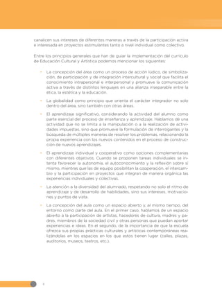 4
canalicen sus intereses de diferentes maneras a través de la participación activa
e interesada en proyectos estimulantes tanto a nivel individual como colectivo.
Entre los principios generales que han de guiar la implementación del currículo
de Educación Cultural y Artística podemos mencionar los siguientes:
•
• La concepción del área como un proceso de acción lúdico, de simboliza-
ción, de participación y de integración intercultural y social que facilita el
conocimiento intrapersonal e interpersonal y promueve la comunicación
activa a través de distintos lenguajes en una alianza inseparable entre la
ética, la estética y la educación.
•
• La globalidad como principio que orienta el carácter integrador no solo
dentro del área, sino también con otras áreas.
•
• El aprendizaje significativo, considerando la actividad del alumno como
parte esencial del proceso de enseñanza y aprendizaje. Hablamos de una
actividad que no se limita a la manipulación o a la realización de activi-
dades impuestas, sino que promueve la formulación de interrogantes y la
búsqueda de múltiples maneras de resolver los problemas, relacionando la
propia experiencia con los nuevos contenidos en el proceso de construc-
ción de nuevos aprendizajes.
•
• El aprendizaje individual y cooperativo como opciones complementarias
con diferentes objetivos. Cuando se proponen tareas individuales se in-
tenta favorecer la autonomía, el autoconocimiento y la reflexión sobre sí
mismo, mientras que las de equipo posibilitan la cooperación, el intercam-
bio y la participación en proyectos que integran de manera orgánica las
experiencias individuales y colectivas.
•
• La atención a la diversidad del alumnado, respetando no solo el ritmo de
aprendizaje y de desarrollo de habilidades, sino sus intereses, motivacio-
nes y puntos de vista.
•
• La concepción del aula como un espacio abierto y, al mismo tiempo, del
entorno como parte del aula. En el primer caso, hablamos de un espacio
abierto a la participación de artistas, hacedores de cultura, madres y pa-
dres, miembros de la sociedad civil y otras personas que puedan aportar
experiencias e ideas. En el segundo, de la importancia de que la escuela
ofrezca sus propias prácticas culturales y artísticas contemporáneas rea-
lizándolas en los espacios en los que estos tienen lugar (calles, plazas,
auditorios, museos, teatros, etc.).
 