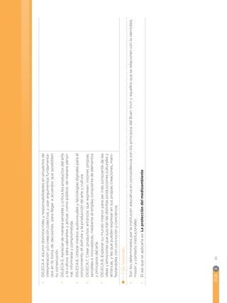 EGB	E
46
•
•
OG.ECA.4.
Asumir
distintos
roles
y
responsabilidades
en
proyectos
de
interpretación
y/o
creación
colectiva,
y
usar
argumentos
fundamenta-
dos
en
la
toma
de
decisiones,
para
llegar
a
acuerdos
que
posibiliten
su
consecución.
•
•
OG.ECA.5.
Apreciar
de
manera
sensible
y
crítica
los
productos
del
arte
y
la
cultura,
para
valorarlos
y
actuar,
como
público,
de
manera
perso-
nal,
informada
y
comprometida.
•
•
OG.ECA.6.
Utilizar
medios
audiovisuales
y
tecnologías
digitales
para
el
conocimiento,
el
disfrute
y
la
producción
de
arte
y
cultura.
•
•
OG.ECA.7.
Crear
productos
artísticos
que
expresen
visiones
propias,
sensibles
e
innovadoras,
mediante
el
empleo
consciente
de
elementos
y
principios
del
arte.
•
•
OG.ECA.8.
Explorar
su
mundo
interior
para
ser
más
consciente
de
las
ideas
y
emociones
que
suscitan
las
distintas
producciones
culturales
y
artísticas,
y
las
que
pueden
expresar
en
sus
propias
creaciones,
mani-
festándolas
con
convicción
y
conciencia.
4.
Ejes
Transversales:
•
•
Son
los
determinados
por
la
institución
educativa
en
concordancia
con
los
principios
del
Buen
Vivir
y
aquellos
que
se
relacionen
con
la
identidad,
misión
y
contexto
institucionales.
•
•
El
eje
que
se
aplicaría
es:
La
protección
del
medioambiente
 