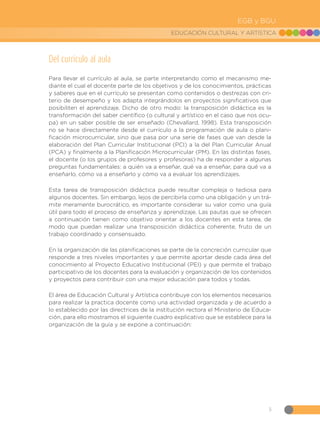 5
EDUCACIÓN CULTURAL Y ARTÍSTICA
EGB y BGU
Del currículo al aula
Para llevar el currículo al aula, se parte interpretando como el mecanismo me-
diante el cual el docente parte de los objetivos y de los conocimientos, prácticas
y saberes que en el currículo se presentan como contenidos o destrezas con cri-
terio de desempeño y los adapta integrándolos en proyectos significativos que
posibiliten el aprendizaje. Dicho de otro modo: la transposición didáctica es la
transformación del saber científico (o cultural y artístico en el caso que nos ocu-
pa) en un saber posible de ser enseñado (Chevallard, 1998). Esta transposición
no se hace directamente desde el currículo a la programación de aula o plani-
ficación microcurricular, sino que pasa por una serie de fases que van desde la
elaboración del Plan Curricular Institucional (PCI) a la del Plan Curricular Anual
(PCA) y finalmente a la Planificación Microcurricular (PM). En las distintas fases,
el docente (o los grupos de profesores y profesoras) ha de responder a algunas
preguntas fundamentales: a quién va a enseñar, qué va a enseñar, para qué va a
enseñarlo, cómo va a enseñarlo y cómo va a evaluar los aprendizajes.
Esta tarea de transposición didáctica puede resultar compleja o tediosa para
algunos docentes. Sin embargo, lejos de percibirla como una obligación y un trá-
mite meramente burocrático, es importante considerar su valor como una guía
útil para todo el proceso de enseñanza y aprendizaje. Las pautas que se ofrecen
a continuación tienen como objetivo orientar a los docentes en esta tarea, de
modo que puedan realizar una transposición didáctica coherente, fruto de un
trabajo coordinado y consensuado.
En la organización de las planificaciones se parte de la concreción curricular que
responde a tres niveles importantes y que permite aportar desde cada área del
conocimiento al Proyecto Educativo Institucional (PEI) y que permite el trabajo
participativo de los docentes para la evaluación y organización de los contenidos
y proyectos para contribuir con una mejor educación para todos y todas.
El área de Educación Cultural y Artística contribuye con los elementos necesarios
para realizar la practica docente como una actividad organizada y de acuerdo a
lo establecido por las directrices de la institución rectora el Ministerio de Educa-
ción, para ello mostramos el siguiente cuadro explicativo que se establece para la
organización de la guía y se expone a continuación:
 