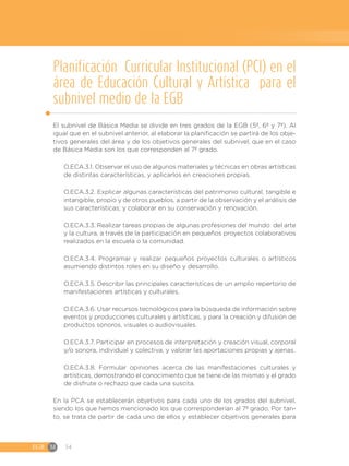 EGB	M 54
Planificación Curricular Institucional (PCI) en el
área de Educación Cultural y Artística para el
subnivel medio de la EGB
El subnivel de Básica Media se divide en tres grados de la EGB (5º, 6º y 7º). Al
igual que en el subnivel anterior, al elaborar la planificación se partirá de los obje-
tivos generales del área y de los objetivos generales del subnivel, que en el caso
de Básica Media son los que corresponden al 7º grado.
O.ECA.3.1. Observar el uso de algunos materiales y técnicas en obras artísticas
de distintas características, y aplicarlos en creaciones propias.
O.ECA.3.2. Explicar algunas características del patrimonio cultural, tangible e
intangible, propio y de otros pueblos, a partir de la observación y el análisis de
sus características; y colaborar en su conservación y renovación.
O.ECA.3.3. Realizar tareas propias de algunas profesiones del mundo del arte
y la cultura, a través de la participación en pequeños proyectos colaborativos
realizados en la escuela o la comunidad.
O.ECA.3.4. Programar y realizar pequeños proyectos culturales o artísticos
asumiendo distintos roles en su diseño y desarrollo.
O.ECA.3.5. Describir las principales características de un amplio repertorio de
manifestaciones artísticas y culturales.
O.ECA.3.6. Usar recursos tecnológicos para la búsqueda de información sobre
eventos y producciones culturales y artísticas, y para la creación y difusión de
productos sonoros, visuales o audiovisuales.
O.ECA.3.7. Participar en procesos de interpretación y creación visual, corporal
y/o sonora, individual y colectiva, y valorar las aportaciones propias y ajenas.
O.ECA.3.8. Formular opiniones acerca de las manifestaciones culturales y
artísticas, demostrando el conocimiento que se tiene de las mismas y el grado
de disfrute o rechazo que cada una suscita.
En la PCA se establecerán objetivos para cada uno de los grados del subnivel,
siendo los que hemos mencionado los que corresponderían al 7º grado. Por tan-
to, se trata de partir de cada uno de ellos y establecer objetivos generales para
 