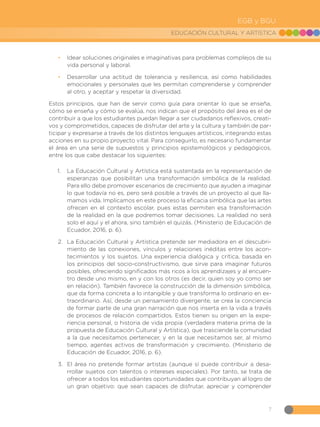 7
EDUCACIÓN CULTURAL Y ARTÍSTICA
EGB y BGU
•
• Idear soluciones originales e imaginativas para problemas complejos de su
vida personal y laboral.
•
• Desarrollar una actitud de tolerancia y resiliencia, así como habilidades
emocionales y personales que les permitan comprenderse y comprender
al otro, y aceptar y respetar la diversidad.
Estos principios, que han de servir como guía para orientar lo que se enseña,
cómo se enseña y cómo se evalúa, nos indican que el propósito del área es el de
contribuir a que los estudiantes puedan llegar a ser ciudadanos reflexivos, creati-
vos y comprometidos, capaces de disfrutar del arte y la cultura y también de par-
ticipar y expresarse a través de los distintos lenguajes artísticos, integrando estas
acciones en su propio proyecto vital. Para conseguirlo, es necesario fundamentar
el área en una serie de supuestos y principios epistemológicos y pedagógicos,
entre los que cabe destacar los siguientes:
1.	 La Educación Cultural y Artística está sustentada en la representación de
esperanzas que posibilitan una transformación simbólica de la realidad.
Para ello debe promover escenarios de crecimiento que ayuden a imaginar
lo que todavía no es, pero será posible a través de un proyecto al que lla-
mamos vida. Implicamos en este proceso la eficacia simbólica que las artes
ofrecen en el contexto escolar, pues estas permiten esa transformación
de la realidad en la que podremos tomar decisiones. La realidad no será
solo el aquí y el ahora, sino también el quizás. (Ministerio de Educación de
Ecuador, 2016, p. 6).
2.	 La Educación Cultural y Artística pretende ser mediadora en el descubri-
miento de las conexiones, vínculos y relaciones inéditas entre los acon-
tecimientos y los sujetos. Una experiencia dialógica y crítica, basada en
los principios del socio-constructivismo, que sirve para imaginar futuros
posibles, ofreciendo significados más ricos a los aprendizajes y al encuen-
tro desde uno mismo, en y con los otros (es decir, quien soy yo como ser
en relación). También favorece la construcción de la dimensión simbólica,
que da forma concreta a lo intangible y que transforma lo ordinario en ex-
traordinario. Así, desde un pensamiento divergente, se crea la conciencia
de formar parte de una gran narración que nos inserta en la vida a través
de procesos de relación compartidos. Estos tienen su origen en la expe-
riencia personal, o historia de vida propia (verdadera materia prima de la
propuesta de Educación Cultural y Artística), que trasciende la comunidad
a la que necesitamos pertenecer, y en la que necesitamos ser, al mismo
tiempo, agentes activos de transformación y crecimiento. (Ministerio de
Educación de Ecuador, 2016, p. 6).
3.	 El área no pretende formar artistas (aunque sí puede contribuir a desa-
rrollar sujetos con talentos o intereses especiales). Por tanto, se trata de
ofrecer a todos los estudiantes oportunidades que contribuyan al logro de
un gran objetivo: que sean capaces de disfrutar, apreciar y comprender
 