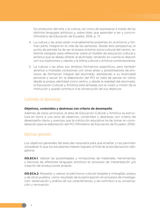 8
los productos del arte y la cultura, así como de expresarse a través de los
distintos lenguajes artísticos y, sobre todo, que aprendan a ser y convivir.
(Ministerio de Educación de Ecuador, 2016, p. 7).
4.	 La cultura y las artes están invariablemente presentes en el entorno y for-
man parte integral en la vida de las personas. Desde esta perspectiva, el
punto de partida ha de ser el propio entorno socio-cultural del centro, re-
ferente obligado para reflexionar sobre el modelo de educación cultural y
artística que se desea ofrecer al alumnado, teniendo en cuenta la relación
con sus tradiciones y valores y la oferta cultural y artística contemporánea.
5.	 La cultura y las artes son ámbitos formativos específicos, pero también
abiertos a múltiples conexiones con otras áreas y posibilitadores de pro-
cesos de formación integral del alumnado, atendiendo a su diversidad
personal y social. En la elaboración del PCI se trata de pensar en cómo
desde la propia identidad como centro, y desde la realidad del alumnado,
la Educación Cultural y Artística está alineada con la visión y misión de la
institución y puede contribuir a la consecución de sus objetivos.
Contenidos de Aprendizaje
Objetivos, contenidos y destrezas con criterio de desempeño
Además de estos principios, el área de Educación Cultural y Artística se estruc-
tura en torno a una serie de objetivos, contenidos y destrezas con criterio de
desempeño claros y precisos que la institución educativa ha de tomar en consi-
deración para la elaboración del PCI (Ministerio de Educación de Ecuador, 2016).
Objetivos generales
Los objetivos generales del área dan respuesta para qué enseñar y nos permiten
considerar lo que los estudiantes habrán logrado al final de la escolarización obli-
gatoria.
OG.ECA.1. Valorar las posibilidades y limitaciones de materiales, herramientas
y técnicas de diferentes lenguajes artísticos en procesos de interpretación y/o
creación de producciones propias.
OG.ECA.2. Respetar y valorar el patrimonio cultural tangible e intangible, propio
y de otros pueblos, como resultado de la participación en procesos de investiga-
ción, observación y análisis de sus características, y así contribuir a su conserva-
ción y renovación.
 