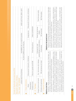 EGB	S
80
Ejemplo
de
Planificación
Curricular
Anual
(PCA)
Educación
Cultural
y
Artística
10mo.
Grado
“EGB
SUPERIOR”:
LOGO
INSTITUCIONAL
NOMBRE
DE
LA
INSTITUCIÓN
AÑO
LECTIVO:
2016
-2017
PLAN
CURRICULAR
ANUAL
1.
Datos
Informativos
Área:
Educación
Cultural
y
Artística
Asignatura:
Educación
Cultural
y
Artística
Docente(s):
 
Grado/curso:
Decimo
grado
de
EGB
Nivel
Educativo: 
EBG
SUPERIOR
2.
Tiempo
Carga
horaria
semanal:
No.
Semanas
de
trabajo
Evaluación
del
aprendizaje
e
imprevistos
Total
de
semanas
clases
Total
de
periodos
2
horas
a
la
semana
36
semanas
en
total
4
semanas
40
semanas
80
Periodos
3.
Objetivos
Generales:
Objetivos
del
Área:
•
•
OG.ECA.1.
Valorar
las
posibilidades
y
limitaciones
de
materiales,
he-
rramientas
y
técnicas
de
diferentes
lenguajes
artísticos
en
procesos
de
interpretación
y/o
creación
de
producciones
propias.
•
•
OG.ECA.2.
Respetar
y
valorar
el
patrimonio
cultural
tangible
e
intan-
gible,
propio
y
de
otros
pueblos,
como
resultado
de
la
participación
en
procesos
de
investigación,
observación
y
análisis
de
sus
caracte-
rísticas,
y
así
contribuir
a
su
conservación
y
renovación.
•
•
OG.ECA.3.
Considerar
el
papel
que
desempeñan
los
conocimientos
y
habilidades
artísticos
en
la
vida
personal
y
laboral,
y
explicar
sus
funciones
en
el
desempeño
de
distintas
profesiones.
Objetivos
del
grado/curso
•
•
O.ECA.4.1.
Comparar
las
posibilidades
que
ofrecen
diversos
materiales
y
técnicas
de
los
diferentes
lenguajes
artísticos,
en
procesos
de
inter-
pretación
y/o
creación
individual
y
colectiva.
•
•
O.ECA.4.4.
Participar
en
proyectos
de
creación
colectiva
demostran-
do
respeto
por
las
ideas
y
formas
de
expresión
propias
y
ajenas,
y
tomar
conciencia,
como
miembro
del
grupo,
del
enriquecimiento
que
se
produce
con
las
aportaciones
de
los
demás.
•
•
O.ECA.4.6.
Utilizar
algunos
medios
audiovisuales
y
tecnologías
digi-
tales
para
el
conocimiento,
producción
y
disfrute
del
arte
y
la
cultura.
 