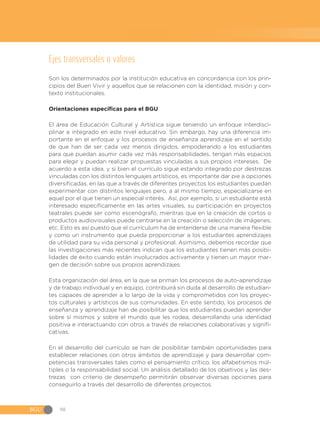 BGU 98
Ejes transversales o valores
Son los determinados por la institución educativa en concordancia con los prin-
cipios del Buen Vivir y aquellos que se relacionen con la identidad, misión y con-
texto institucionales.
Orientaciones específicas para el BGU
El área de Educación Cultural y Artística sigue teniendo un enfoque interdisci-
plinar e integrado en este nivel educativo. Sin embargo, hay una diferencia im-
portante en el enfoque y los procesos de enseñanza aprendizaje en el sentido
de que han de ser cada vez menos dirigidos, empoderando a los estudiantes
para que puedan asumir cada vez más responsabilidades, tengan más espacios
para elegir y puedan realizar propuestas vinculadas a sus propios intereses. De
acuerdo a esta idea, y si bien el currículo sigue estando integrado por destrezas
vinculadas con los distintos lenguajes artísticos, es importante dar pie a opciones
diversificadas, en las que a través de diferentes proyectos los estudiantes puedan
experimentar con distintos lenguajes pero, a al mismo tiempo, especializarse en
aquel por el que tienen un especial interés. Así, por ejemplo, si un estudiante está
interesado específicamente en las artes visuales, su participación en proyectos
teatrales puede ser como escenógrafo, mientras que en la creación de cortos o
productos audiovisuales puede centrarse en la creación o selección de imágenes,
etc. Esto es así puesto que el currículum ha de entenderse de una manera flexible
y como un instrumento que pueda proporcionar a los estudiantes aprendizajes
de utilidad para su vida personal y profesional. Asimismo, debemos recordar que
las investigaciones más recientes indican que los estudiantes tienen más posibi-
lidades de éxito cuando están involucrados activamente y tienen un mayor mar-
gen de decisión sobre sus propios aprendizajes.
Esta organización del área, en la que se priman los procesos de auto-aprendizaje
y de trabajo individual y en equipo, contribuirá sin duda al desarrollo de estudian-
tes capaces de aprender a lo largo de la vida y comprometidos con los proyec-
tos culturales y artísticos de sus comunidades. En este sentido, los procesos de
enseñanza y aprendizaje han de posibilitar que los estudiantes puedan aprender
sobre sí mismos y sobre el mundo que les rodea, desarrollando una identidad
positiva e interactuando con otros a través de relaciones colaborativas y signifi-
cativas.
En el desarrollo del currículo se han de posibilitar también oportunidades para
establecer relaciones con otros ámbitos de aprendizaje y para desarrollar com-
petencias transversales tales como el pensamiento crítico, los alfabetismos múl-
tiples o la responsabilidad social. Un análisis detallado de los objetivos y las des-
trezas con criterio de desempeño permitirán observar diversas opciones para
conseguirlo a través del desarrollo de diferentes proyectos.
 
