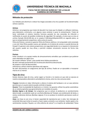UNIVERSIDAD TÉCNICA DE MACHALA
FACULTAD DE CIENCIAS QUÍMICAS Y DE LA SALUD
CARRERA DE ENFERMERÍA
DOCENTE: ING. SIST. KARINA E. GARCÍA G. 119
Métodos de protección
Los métodos para disminuir o reducir los riesgos asociados a los virus pueden ser los denominados
activos o pasivos.
Activos
Antivirus: son programas que tratan de descubrir las trazas que ha dejado un software malicioso,
para detectarlo y eliminarlo, y en algunos casos contener o parar la contaminación. Tratan de
tener controlado el sistema mientras funciona parando las vías conocidas de infección y
notificando al usuario de posibles incidencias de seguridad. Por ejemplo, al verse que se crea un
archivo llamado Win32.EXE.vbs en la carpeta C:Windows%System32% en segundo plano, ve
que es comportamiento sospechoso, salta y avisa al usuario.
Filtros de ficheros: consiste en generar filtros de ficheros dañinos si el computador está conectado
a una red. Estos filtros pueden usarse, por ejemplo, en el sistema de correos o usando técnicas de
firewall. En general, este sistema proporciona una seguridad donde no se requiere la intervención
del usuario, puede ser muy eficaz, y permitir emplear únicamente recursos de forma más
selectiva.
Pasivos
Evitar introducir a tu equipo medios de almacenamiento extraíbles que consideres que pudieran
estar infectados con algún virus.
No instalar software "pirata", pues puede tener dudosa procedencia.
No abrir mensajes provenientes de una dirección electrónica desconocida.
No aceptar e-mails de desconocidos.
Informarse y utilizar sistemas operativos más seguros.
No abrir documentos sin asegurarnos del tipo de archivo. Puede ser un ejecutable o incorporar
macros en su interior.
Tipos de virus
Existen diversos tipos de virus, varían según su función o la manera en que este se ejecuta en
nuestra computadora alterando la actividad de la misma, entre los más comunes están:
Troyano: Consiste en robar información o alterar el sistema del hardware o en un caso extremo
permite que un usuario externo pueda controlar el equipo.
Gusano: Tiene la propiedad de duplicarse a sí mismo. Los gusanos utilizan las partes automáticas
de un sistema operativo que generalmente son invisibles al usuario.
Bombas lógicas o de tiempo: Son programas que se activan al producirse un acontecimiento
determinado. La condición suele ser una fecha (Bombas de Tiempo), una combinación de teclas, o
ciertas condiciones técnicas (Bombas Lógicas). Si no se produce la condición permanece oculto al
usuario.
Hoax: Los hoax no son virus ni tienen capacidad de reproducirse por si solos. Son mensajes de
contenido falso que incitan al usuario a hacer copias y enviarla a sus contactos. Suelen apelar a los
sentimientos morales ("Ayuda a un niño enfermo de cáncer") o al espíritu de solidaridad ("Aviso
 
