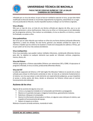 UNIVERSIDAD TÉCNICA DE MACHALA
FACULTAD DE CIENCIAS QUÍMICAS Y DE LA SALUD
CARRERA DE ENFERMERÍA
DOCENTE: ING. SIST. KARINA E. GARCÍA G. 121
infectado por un virus de enlace, lo que se hace en realidad es ejecutar el virus, ya que éste habrá
modificado la dirección donde se encontraba originalmente el programa, colocándose en su lugar.
Una vez producida la infección, resulta imposible localizar y trabajar con los ficheros originales.
Virus cifrados
Más que un tipo de virus, se trata de una técnica utilizada por algunos de ellos, que a su vez
pueden pertenecer a otras clasificaciones. Estos virus se cifran a sí mismos para no ser detectados
por los programas antivirus. Para realizar sus actividades, el virus se descifra a sí mismo y, cuando
ha finalizado, se vuelve a cifrar.
Virus polimórficos
Son virus que en cada infección que realizan se cifran de una forma distinta (utilizando diferentes
algoritmos y claves de cifrado). De esta forma, generan una elevada cantidad de copias de sí
mismos e impiden que los antivirus los localicen a través de la búsqueda de cadenas o firmas, por
lo que suelen ser los virus más costosos de detectar.
Virus multipartites
Virus muy avanzados, que pueden realizar múltiples infecciones, combinando diferentes técnicas
para ello. Su objetivo es cualquier elemento que pueda ser infectado: archivos, programas,
macros, discos, etc.
Virus del fichero
Infectan programas o ficheros ejecutables (ficheros con extensiones EXE y COM). Al ejecutarse el
programa infectado, el virus se activa, produciendo diferentes efectos.
Virus de FAT
La tabla de asignación de ficheros o FAT (del inglés File Allocation Table) es la sección de un disco
utilizada para enlazar la información contenida en éste. Se trata de un elemento fundamental en
el sistema. Los virus que atacan a este elemento son especialmente peligrosos, ya que impedirán
el acceso a ciertas partes del disco, donde se almacenan los ficheros críticos para el normal
funcionamiento del ordenador.
Acciones de los virus
Algunas de las acciones de algunos virus son:
 Unirse a un programa instalado en el computador permitiendo su propagación.
 Mostrar en la pantalla mensajes o imágenes humorísticas, generalmente molestas.
 Ralentizar o bloquear el computador.
 Destruir la información almacenada en el disco, en algunos casos vital para el sistema, que
impedirá el funcionamiento del equipo.
 Reducir el espacio en el disco.
Molestar al usuario cerrando ventanas, moviendo el ratón.
 