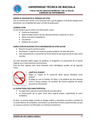 UNIVERSIDAD TÉCNICA DE MACHALA
FACULTAD DE CIENCIAS QUÍMICAS Y DE LA SALUD
CARRERA DE ENFERMERÍA
DOCENTE: ING. SIST. KARINA E. GARCÍA G. 19
DÓNDE SE COLOCAN EN EL TRABAJO LAS CITAS
Con un número que remite a una nota que esté a pie de página o al final del trabajo entre
paréntesis, con el apellido del autor y el año de publicación.
CUÁNDO CITAR:
Se cita siempre que se utilice una información, como:
 Fuente de inspiración.
 Determinados hechos, teorías, descubrimientos o ideas de un autor.
 Datos concretos o estadísticos.
 Cita directa.
 Palabras de un autor.
COMO CITAR EN NUESTRO TEXTO INFORMACIÓN DE OTRO AUTOR
 Resumir lo que ha escrito el autor.
 Parafrasear, o explicar con nuestras propias palabras, las ideas del autor.
 Citar textualmente, o transcribir de forma literal lo que haya escrito el autor entre
comillas.
Las citas textuales deben seguir las palabras, la ortografía y la puntuación de la fuente
original, aun si ésta presenta incorrecciones.
Citas de citas, algunas citas, tanto textuales como ideológicas, pueden ser de segunda
mano.
¿QUÉ ES EL PLAGIO?
Plagio es "copiar en lo sustancial obras ajenas, dándolas como
propias"
El plagio es usar el trabajo, las ideas, o las palabras de otra persona
como si fueran propias, sin acreditar de manera explícita de donde
proviene la información.
EL PLAGIO POSEE DOS CARACTERÍSTICAS:
 La copia total o parcial no autorizada de una obra ajena
 La presentación de la copia como obra original propia, suplantando al autor
verdadero.
Es decir, se comete plagio cuando se divulga, publica y reproduce una obra a nombre de
un autor distinto del verdadero, atentando a sus derechos morales y patrimoniales, ya que
se usurpa su autoría y se defraudan sus intereses económicos.
 