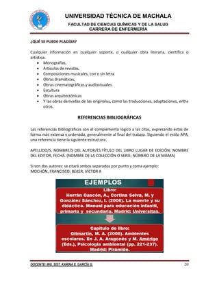 UNIVERSIDAD TÉCNICA DE MACHALA
FACULTAD DE CIENCIAS QUÍMICAS Y DE LA SALUD
CARRERA DE ENFERMERÍA
DOCENTE: ING. SIST. KARINA E. GARCÍA G. 20
¿QUÉ SE PUEDE PLAGIAR?
Cualquier información en cualquier soporte, o cualquier obra literaria, científica o
artística:
 Monografías,
 Artículos de revistas,
 Composiciones musicales, con o sin letra
 Obras dramáticas,
 Obras cinematográficas y audiovisuales
 Escultura
 Obras arquitectónicas
 Y las obras derivadas de las originales, como las traducciones, adaptaciones, entre
otros.
REFERENCIAS BIBLIOGRÁFICAS
Las referencias bibliográficas son el complemento lógico a las citas, expresando éstas de
forma más extensa y ordenada, generalmente al final del trabajo. Siguiendo el estilo APA,
una referencia tiene la siguiente estructura.
APELLIDO/S, NOMBRE/S DEL AUTOR/ES.TÍTULO DEL LIBRO LUGAR DE EDICIÓN: NOMBRE
DEL EDITOR, FECHA. (NOMBRE DE LA COLECCIÓN O SERIE; NÚMERO DE LA MISMA)
Si son dos autores: se citará ambos separados por punto y coma ejemplo:
MOCHÓN, FRANCISCO; BEKER, VÍCTOR A
 