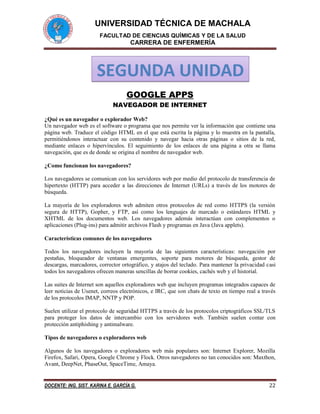 UNIVERSIDAD TÉCNICA DE MACHALA
FACULTAD DE CIENCIAS QUÍMICAS Y DE LA SALUD
CARRERA DE ENFERMERÍA
DOCENTE: ING. SIST. KARINA E. GARCÍA G. 22
GOOGLE APPS
NAVEGADOR DE INTERNET
¿Qué es un navegador o explorador Web?
Un navegador web es el software o programa que nos permite ver la información que contiene una
página web. Traduce el código HTML en el que está escrita la página y lo muestra en la pantalla,
permitiéndonos interactuar con su contenido y navegar hacia otras páginas o sitios de la red,
mediante enlaces o hipervínculos. El seguimiento de los enlaces de una página a otra se llama
navegación, que es de donde se origina el nombre de navegador web.
¿Como funcionan los navegadores?
Los navegadores se comunican con los servidores web por medio del protocolo de transferencia de
hipertexto (HTTP) para acceder a las direcciones de Internet (URLs) a través de los motores de
búsqueda.
La mayoría de los exploradores web admiten otros protocolos de red como HTTPS (la versión
segura de HTTP), Gopher, y FTP, así como los lenguajes de marcado o estándares HTML y
XHTML de los documentos web. Los navegadores además interactúan con complementos o
aplicaciones (Plug-ins) para admitir archivos Flash y programas en Java (Java applets).
Características comunes de los navegadores
Todos los navegadores incluyen la mayoría de las siguientes características: navegación por
pestañas, bloqueador de ventanas emergentes, soporte para motores de búsqueda, gestor de
descargas, marcadores, corrector ortográfico, y atajos del teclado. Para mantener la privacidad casi
todos los navegadores ofrecen maneras sencillas de borrar cookies, cachés web y el historial.
Las suites de Internet son aquellos exploradores web que incluyen programas integrados capaces de
leer noticias de Usenet, correos electrónicos, e IRC, que son chats de texto en tiempo real a través
de los protocolos IMAP, NNTP y POP.
Suelen utilizar el protocolo de seguridad HTTPS a través de los protocolos criptográficos SSL/TLS
para proteger los datos de intercambio con los servidores web. También suelen contar con
protección antiphishing y antimalware.
Tipos de navegadores o exploradores web
Algunos de los navegadores o exploradores web más populares son: Internet Explorer, Mozilla
Firefox, Safari, Opera, Google Chrome y Flock. Otros navegadores no tan conocidos son: Maxthon,
Avant, DeepNet, PhaseOut, SpaceTime, Amaya.
SEGUNDA UNIDAD
 