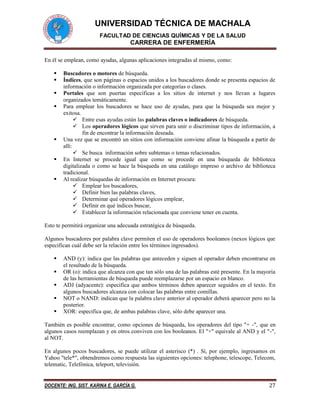 UNIVERSIDAD TÉCNICA DE MACHALA
FACULTAD DE CIENCIAS QUÍMICAS Y DE LA SALUD
CARRERA DE ENFERMERÍA
DOCENTE: ING. SIST. KARINA E. GARCÍA G. 27
En él se emplean, como ayudas, algunas aplicaciones integradas al mismo, como:
 Buscadores o motores de búsqueda.
 Índices, que son páginas o espacios unidos a los buscadores donde se presenta espacios de
información o información organizada por categorías o clases.
 Portales que son puertas específicas a los sitios de internet y nos llevan a lugares
organizados temáticamente.
 Para emplear los buscadores se hace uso de ayudas, para que la búsqueda sea mejor y
exitosa.
 Entre esas ayudas están las palabras claves o indicadores de búsqueda.
 Los operadores lógicos que sirven para unir o discriminar tipos de información, a
fin de encontrar la información deseada.
 Una vez que se encontró un sitios con información conviene afinar la búsqueda a partir de
allí:
 Se busca información sobre subtemas o temas relacionados.
 En Internet se procede igual que como se procede en una búsqueda de biblioteca
digitalizada o como se hace la búsqueda en una catálogo impreso o archivo de biblioteca
tradicional.
 Al realizar búsquedas de información en Internet procura:
 Emplear los buscadores,
 Definir bien las palabras claves,
 Determinar qué operadores lógicos emplear,
 Definir en qué índices buscar,
 Establecer la información relacionada que conviene tener en cuenta.
Esto te permitirá organizar una adecuada estratégica de búsqueda.
Algunos buscadores por palabra clave permiten el uso de operadores booleanos (nexos lógicos que
especifican cuál debe ser la relación entre los términos ingresados).
 AND (y): indica que las palabras que anteceden y siguen al operador deben encontrarse en
el resultado de la búsqueda.
 OR (o): indica que alcanza con que tan sólo una de las palabras esté presente. En la mayoría
de las herramientas de búsqueda puede reemplazarse por un espacio en blanco.
 ADJ (adyacente): especifica que ambos términos deben aparecer seguidos en el texto. En
algunos buscadores alcanza con colocar las palabras entre comillas.
 NOT o NAND: indican que la palabra clave anterior al operador deberá aparecer pero no la
posterior.
 XOR: especifica que, de ambas palabras clave, sólo debe aparecer una.
También es posible encontrar, como opciones de búsqueda, los operadores del tipo "+ -", que en
algunos casos reemplazan y en otros conviven con los booleanos. El "+" equivale al AND y el "-",
al NOT.
En algunos pocos buscadores, se puede utilizar el asterisco (*) . Sí, por ejemplo, ingresamos en
Yahoo "tele*", obtendremos como respuesta las siguientes opciones: telephone, telescope, Telecom,
telematic, Telefónica, teleport, televisión.
 
