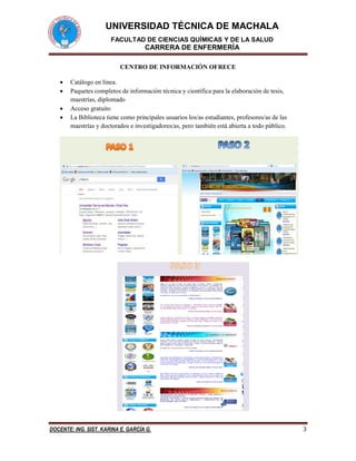 UNIVERSIDAD TÉCNICA DE MACHALA
FACULTAD DE CIENCIAS QUÍMICAS Y DE LA SALUD
CARRERA DE ENFERMERÍA
DOCENTE: ING. SIST. KARINA E. GARCÍA G. 3
CENTRO DE INFORMACIÓN OFRECE
 Catálogo en línea.
 Paquetes completos de información técnica y científica para la elaboración de tesis,
maestrías, diplomado
 Acceso gratuito
 La Biblioteca tiene como principales usuarios los/as estudiantes, profesores/as de las
maestrías y doctorados e investigadores/as, pero también está abierta a todo público.
 