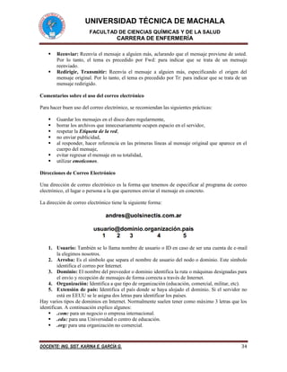 UNIVERSIDAD TÉCNICA DE MACHALA
FACULTAD DE CIENCIAS QUÍMICAS Y DE LA SALUD
CARRERA DE ENFERMERÍA
DOCENTE: ING. SIST. KARINA E. GARCÍA G. 34
 Reenviar: Reenvía el mensaje a alguien más, aclarando que el mensaje proviene de usted.
Por lo tanto, el tema es precedido por Fwd: para indicar que se trata de un mensaje
reenviado.
 Redirigir, Transmitir: Reenvía el mensaje a alguien más, especificando el origen del
mensaje original. Por lo tanto, el tema es precedido por Tr: para indicar que se trata de un
mensaje redirigido.
Comentarios sobre el uso del correo electrónico
Para hacer buen uso del correo electrónico, se recomiendan las siguientes prácticas:
 Guardar los mensajes en el disco duro regularmente,
 borrar los archivos que innecesariamente ocupen espacio en el servidor,
 respetar la Etiqueta de la red,
 no enviar publicidad,
 al responder, hacer referencia en las primeras líneas al mensaje original que aparece en el
cuerpo del mensaje,
 evitar regresar el mensaje en su totalidad,
 utilizar emoticonos.
Direcciones de Correo Electrónico
Una dirección de correo electrónico es la forma que tenemos de especificar al programa de correo
electrónico, el lugar o persona a la que queremos enviar el mensaje en concreto.
La dirección de correo electrónico tiene la siguiente forma:
1. Usuario: También se lo llama nombre de usuario o ID en caso de ser una cuenta de e-mail
la elegimos nosotros.
2. Arroba: Es el símbolo que separa el nombre de usuario del nodo o dominio. Este símbolo
identifica el correo por Internet.
3. Dominio: El nombre del proveedor o dominio identifica la ruta o máquinas designadas para
el envío y recepción de mensajes de forma correcta a través de Internet.
4. Organización: Identifica a que tipo de organización (educación, comercial, militar, etc).
5. Extensión de país: Identifica el país donde se haya alojado el dominio. Si el servidor no
está en EEUU se le asigna dos letras para identificar los países.
Hay varios tipos de dominios en Internet. Normalmente suelen tener como máximo 3 letras que los
identifican. A continuación explico algunos:
 .com: para un negocio o empresa internacional.
 .edu: para una Universidad o centro de educación.
 .org: para una organización no comercial.
 
