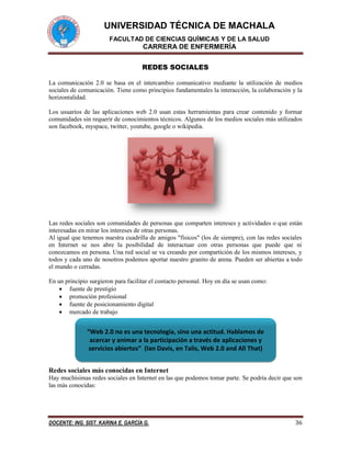 UNIVERSIDAD TÉCNICA DE MACHALA
FACULTAD DE CIENCIAS QUÍMICAS Y DE LA SALUD
CARRERA DE ENFERMERÍA
DOCENTE: ING. SIST. KARINA E. GARCÍA G. 36
REDES SOCIALES
La comunicación 2.0 se basa en el intercambio comunicativo mediante la utilización de medios
sociales de comunicación. Tiene como principios fundamentales la interacción, la colaboración y la
horizontalidad.
Los usuarios de las aplicaciones web 2.0 usan estas herramientas para crear contenido y formar
comunidades sin requerir de conocimientos técnicos. Algunos de los medios sociales más utilizados
son facebook, myspace, twitter, youtube, google o wikipedia.
Las redes sociales son comunidades de personas que comparten intereses y actividades o que están
interesadas en mirar los intereses de otras personas.
Al igual que tenemos nuestra cuadrilla de amigos "físicos" (los de siempre), con las redes sociales
en Internet se nos abre la posibilidad de interactuar con otras personas que puede que ni
conozcamos en persona. Una red social se va creando por compartición de los mismos intereses, y
todos y cada uno de nosotros podemos aportar nuestro granito de arena. Pueden ser abiertas a todo
el mundo o cerradas.
En un principio surgieron para facilitar el contacto personal. Hoy en día se usan como:
 fuente de prestigio
 promoción profesional
 fuente de posicionamiento digital
 mercado de trabajo
Redes sociales más conocidas en Internet
Hay muchísimas redes sociales en Internet en las que podemos tomar parte. Se podría decir que son
las más conocidas:
“Web 2.0 no es una tecnología, sino una actitud. Hablamos de
acercar y animar a la participación a través de aplicaciones y
servicios abiertos” (Ian Davis, en Talis, Web 2.0 and All That)
 