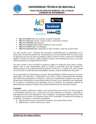 UNIVERSIDAD TÉCNICA DE MACHALA
FACULTAD DE CIENCIAS QUÍMICAS Y DE LA SALUD
CARRERA DE ENFERMERÍA
DOCENTE: ING. SIST. KARINA E. GARCÍA G. 37
 http://www.flickr.com: red social para compartir fotografías
 http://www.hi5.com: General. América Latina y adolescentes asiáticos.
 http://www.linkedin.com: Negocios
 http://www.myspace.com: General. Popular en todo el mundo.
 http://www.twitter.com: microblogging
 http://www.facebook.com : generalista, en todo el mundo. La que más usuarios tiene.
Las redes sociales como Facebook han aumentado considerablemente su popularidad en los
últimos años; lo están invadiendo todo. Forman parte de la ya tan nombrada Web 2.0, como un tipo
de aplicación más entre las miles que pueblan la Red. Se trata de utilizar el alcance de la Red para
ampliar el círculo de contactos y poder compartir intereses, de la naturaleza que sean, con un gran
número de personas sin ninguna limitación física.
Las redes sociales se han convertido en poderosos lugares de interacción entre grupos sociales,
algunos cada vez más especializados, donde es posible ir conociendo gente que comparta los
mismos intereses. Esto se debe precisamente gracias a la Web 2.0, y su acento en lo social, porque
se ha favorecido la conformación de comunidades virtuales y redes de colaboración entre pares.
En su mapa basado en el aprendizaje en internet, Hornung-Prähauser (2008) asumen que las nuevas
aplicaciones web interactivas y colaboradoras como wikis y blogs son particularmente adecuadas
para definiciones participativas de objetivos y procesos de aprendizajes dirigidos como para las
producciones colaboradoras de conocimiento dentro del marco de un aprendizaje auto organizado.
En su opinión el aprendizaje auto organizado como tal, constituye una estrategia adecuada de
aprendizaje para conseguir el objetivo de la política educacional de una formación continua.
Facebook
La Web 2.0 implica colaboración, trabajo en red, interactividad, redes sociales. Por ello las riquezas
y posibilidades educativas que se abren ante esta nueva tendencia son enormes. Analizando el
funcionamiento de un aula integrada por “nativos digitales”, las principales aplicaciones de la Web
2.0 podrían servir de apoyo a las siguientes tareas de la Universidad: a la producción de trabajo de
los alumnos, al docente, y a su función socializadora.
1. Ingresar nuestro usuario / password de Facebook si ya estamos dados de alta.
2. Registrarnos y crearnos nuestra nueva cuenta.
 