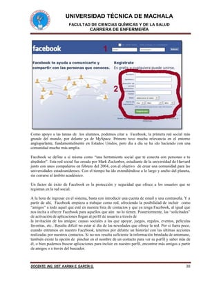 UNIVERSIDAD TÉCNICA DE MACHALA
FACULTAD DE CIENCIAS QUÍMICAS Y DE LA SALUD
CARRERA DE ENFERMERÍA
DOCENTE: ING. SIST. KARINA E. GARCÍA G. 38
Como apoyo a las tareas de los alumnos, podemos citar a Facebook, la primera red social más
grande del mundo, por delante ya de MySpace. Primero tuvo mucha relevancia en el entorno
angloparlante, fundamentalmente en Estados Unidos, pero día a día se ha ido haciendo con una
comunidad mucho más amplia.
Facebook se define a sí misma como “una herramienta social que te conecta con personas a tu
alrededor”. Esta red social fue creada por Mark Zuckerber, estudiante de la universidad de Harvard
junto con unos compañeros en febrero del 2004, con el objetivo de crear una comunidad para las
universidades estadounidenses. Con el tiempo ha ido extendiéndose a lo largo y ancho del planeta,
sin cerrarse al ámbito académico.
Un factor de éxito de Facebook es la protección y seguridad que ofrece a los usuarios que se
registran en la red social.
A la hora de ingresar en el sistema, basta con introducir una cuenta de email y una contraseña. Y a
partir de ahí, Facebook empieza a trabajar como red, ofreciendo la posibilidad de incluir como
“amigos” a todo aquel que esté en nuestra lista de contactos y que ya tenga Facebook, al igual que
nos incita a ofrecer Facebook para aquellos que aún no lo tienen. Posteriormente, las “solicitudes”
de activación de aplicaciones llegan al perfil de usuario a través de
la invitación de los amigos: causas sociales a las que apoyar, juegos, regalos, eventos, películas
favoritas, etc., Resulta difícil no estar al día de las novedades que ofrece la red. Por si fuera poco,
cuando entramos en nuestro Facebook, tenemos por delante un historial con las últimas acciones
realizadas por nuestros contactos. Si no nos resulta suficiente la información brindada de antemano,
también existe la opción de pinchar en el nombre de un contacto para ver su perfil y saber más de
él, o bien podemos buscar aplicaciones para incluir en nuestro perfil, encontrar más amigos a partir
de amigos o a través del buscador.
 