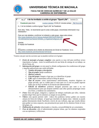 UNIVERSIDAD TÉCNICA DE MACHALA
FACULTAD DE CIENCIAS QUÍMICAS Y DE LA SALUD
CARRERA DE ENFERMERÍA
DOCENTE: ING. SIST. KARINA E. GARCÍA G. 41
Veamos una por una las acciones que se pueden realizar en el grupo:
 Envío de mensajes al grupo completo: esta opción es muy útil para notificar avisos
importantes al grupo, como la modificación de una fecha de entrega de un trabajo, un
día de fiesta, etc.
 Información del grupo: en este panel es dónde configuramos las condiciones del grupo
y aquellas aplicaciones que serán utilizadas.
 Nombre del grupo y descripción.
 Tipo de grupo: grupo académico.
 Mail de contacto.
 Foto del grupo: imagen o logo que va a identificar al grupo.
 URL: aquí es interesante colocar el blog de apoyo.
 Tipo de acceso: como mencionamos anteriormente, nosotros elegimos un
grupo privado, que es visible para el resto pero en el cual no puede ingresar
nadie que no haya recibido la invitación del administrador.
 Edición de miembros: podemos designar personas que sean a su vez
administradores para que después también sean ellas quienes propongan temas
en el foro, y moderen sus comentarios.
 Fotos: fotos del grupo, imágenes y capturas de trabajos realizados por ellos. Además
pueden elegir fotos que los alumnos ya tengan en sus perfiles.
 Videos: esta opción permite subir videos (los podemos incluso grabar con nuestra
cámara de fotos) de trabajos al igual que tutoriales de alguna clase. Además se puede
grabar directamente desde Facebook a través de una webcam, algo que resulta idóneo
para grabar un tema expuesto, una presentación por parte de los alumnos frente al resto
del grupo, etc.
 Publicación de artículos relacionados a vínculos, con posibilidad de ser comentados.
 Foro de discusión: sólo el administrador propone temas, que los alumnos responden
con sus opiniones y reflexiones.
 