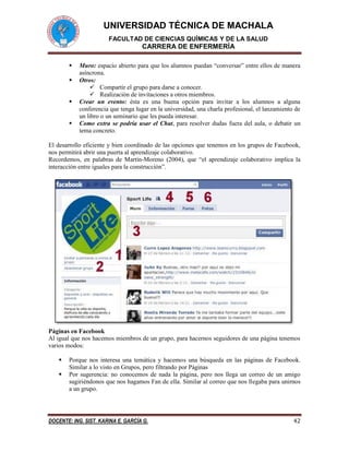 UNIVERSIDAD TÉCNICA DE MACHALA
FACULTAD DE CIENCIAS QUÍMICAS Y DE LA SALUD
CARRERA DE ENFERMERÍA
DOCENTE: ING. SIST. KARINA E. GARCÍA G. 42
 Muro: espacio abierto para que los alumnos puedan “conversar” entre ellos de manera
asíncrona.
 Otros:
 Compartir el grupo para darse a conocer.
 Realización de invitaciones a otros miembros.
 Crear un evento: ésta es una buena opción para invitar a los alumnos a alguna
conferencia que tenga lugar en la universidad, una charla profesional, el lanzamiento de
un libro o un seminario que les pueda interesar.
 Como extra se podría usar el Chat, para resolver dudas fuera del aula, o debatir un
tema concreto.
El desarrollo eficiente y bien coordinado de las opciones que tenemos en los grupos de Facebook,
nos permitirá abrir una puerta al aprendizaje colaborativo.
Recordemos, en palabras de Martín-Moreno (2004), que “el aprendizaje colaborativo implica la
interacción entre iguales para la construcción”.
Páginas en Facebook
Al igual que nos hacemos miembros de un grupo, para hacernos seguidores de una página tenemos
varios modos:
 Porque nos interesa una temática y hacemos una búsqueda en las páginas de Facebook.
Similar a lo visto en Grupos, pero filtrando por Páginas
 Por sugerencia: no conocemos de nada la página, pero nos llega un correo de un amigo
sugiriéndonos que nos hagamos Fan de ella. Similar al correo que nos llegaba para unirnos
a un grupo.
 