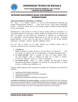 UNIVERSIDAD TÉCNICA DE MACHALA
FACULTAD DE CIENCIAS QUÍMICAS Y DE LA SALUD
CARRERA DE ENFERMERÍA
DOCENTE: ING. SIST. KARINA E. GARCÍA G. 45
BITÁCORA ELECTRÓNICA (BLOG) CON REQUISITOS DE ACCESO E
INTERACTIVIDAD
¿Qué son las bitácoras electrónicas o web blogs?
Un  blog, o en español bitácora, es un sitio Web periódicamente actualizado que
recopila cronológicamente entradas o posts, textos de uno o varios autores, apareciendo
primero el post más reciente, pero el autor conserva siempre la libertad de dejar publicado
lo que crea pertinente.
Habitualmente en cada artículo de un blog los lectores pueden escribir sus comentarios y el
autor darles respuesta, de forma que es posible establecer un diálogo entre los visitantes y el
autor.  No obstante,  el  autor  decide  que  comentarios  se  mostraran  en  su  bitácora, pues
las herramientas Web 2.0 permiten diseñar blogs en los cuales no todos los internautas
puedan participar.  El uso o tema  de  cada  blog  es  particular,  los  hay  de tipo  personal,
empresarial,  tecnológico,  educativo (llamados edublogs), etcétera.
Por  otro  lado, el  diseño  de  los  blogs  presenta  una  estructura  básica  fácil  de
reconocer, la cual consiste en los siguientes elementos:
1. Una cabecera.
Donde se presenta el nombre del blog y un texto alusivo a la misión del blog
o un slogan. La cabecera suele ser un hipervínculo a la página principal del blog.
2. Un cuerpo principal.  Aquí  se  muestran  los  posts,  los  cuales  pueden  contar 
con  texto, imágenes,  video,  o  interfaces  de  audio.  En  el  cuerpo  se  muestra 
el  titulo  de  cada post,  el autor, y la fecha de publicación.
3. Una columna vertical, lateral al cuerpo principal. En esta región se colocan
herramientas adicionales de navegación, una dirección de correo electrónico, un índice
de temas, los últimos posts publicados, etc.
Contreras (2004) determina cuatro características esenciales en las bitácoras como herramienta
educativa:
 Aprendizaje desde múltiples perspectivas.
 Sinergias para el aprendizaje comunitario y autogestivo.
 Aprendizaje distribuido.
 Soporte para el desarrollo de habilidades meta-cognitivas.
Las bitácoras electrónicas son sistemas gratuitos, accesibles por medio de la red, que comenzaron
como proyectos personales debido a su flexibilidad de publicación de contenido y a la capacidad de
enlazar diversos recursos o sitios de acuerdo a los intereses del editor. También se pueden elaborar
bitácoras colectivas donde los usuarios no necesariamente radican en la misma ciudad.
 