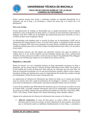 UNIVERSIDAD TÉCNICA DE MACHALA
FACULTAD DE CIENCIAS QUÍMICAS Y DE LA SALUD
CARRERA DE ENFERMERÍA
DOCENTE: ING. SIST. KARINA E. GARCÍA G. 50
Dichos sistemas pueden tener fuertes o moderados módulos de seguridad dependiendo de lo
incluyente que sea el blog y los privilegios y control del acceso que se le quiera dar a los
participantes.
Para crear un blog
Existen aplicaciones de weblogs ya desarrolladas que se pueden personalizar, tanto en códigos
propietarios como en desarrollos de fuente abierta. La mayoría de estos desarrollos están hechos en
lenguajes como Perl o PHP, por las facilidades que proporcionan para hacer desarrollo en web, y
con bases de datos como Postgresql o Mysql.
Las herramientas más populares para la creación de blogs son las herramientas LAMP, por su
combinación del sistema operativo Linux, el servidor Web Apache, el manejador de bases de datos
Mysql y el lenguaje PHP, todos estos, programas de fuente abierta, cualidad que permite una gran
variedad de opciones para crear un weblog, tiempos de implementación muy cortos y sin un centavo
de por medio.
Podría pensarse entonces, que sólo alguien que administre sistemas sería capaz de publicar un
weblog, pero no es así; existen empresas que dan hospedaje gratuito para blogs y proporcionan
asistentes en línea, para que en un abrir y cerrar de ojos se tenga un blog publicado (Pitas, Blogger),
aunque con las limitantes que implica no ser el dueño de los recursos del sitio.
Blogósfera y educación
Dentro de Internet vive una comunidad dinámica de blogs denominada ecosistema de blogs o
blogósfera, que hoy incluye más de 2 millones de blogs (Nitle Blogs Census 2004). Este espacio se
ha ido creando por la suma de blogs pero sobre todo por las conexiones que hay entre ellos. Su
ritmo de crecimiento ha generado a su vez una ola de directorios, portales, índices, censos, mapas y
buscadores de blogs que registran paso a paso el comportamiento del mundo blog, ayudan a navegar
por la blogósfera e invitan al nuevo autor a formar parte ella.
Las aplicaciones de referencia de información que ofrecen los blogs son el sistema que permite
crear los vínculos entre ellos, según las preferencias de los bloggers y visitantes y construir un sin
fin de redes de información y conocimiento, tanto para la educación formal como la no formal.
A través de los estándares tipo (RSS) (Rich Site Summary), que no son más que un archivo de texto
en formato XML, es posible compartir información acerca de los encabezados y la descripción de
los envíos de un weblog. Algunos sitios que utilizan este estándar son (The New York Times, BBC,
CNET, CNN, Disney, Forbes, Motley Fool, Wired, Red Herring, Salon, Slashdot, ZDNet).
Algunas de las aplicaciones de referencia de información más comunes en los blogs son:
 Afiliación (sindication) El autor del blog genera un archivo (RSS) con determinada
estructura sobre los textos de su blog y lo pone a disposición de otros usuarios, de tal forma
que su información puede ser publicada simultáneamente en otros blogs, o consultada a
 