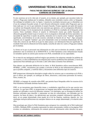 UNIVERSIDAD TÉCNICA DE MACHALA
FACULTAD DE CIENCIAS QUÍMICAS Y DE LA SALUD
CARRERA DE ENFERMERÍA
DOCENTE: ING. SIST. KARINA E. GARCÍA G. 55
Si esto ocurriese así en la vida real, el usuario, en su intento, por ejemplo, por encontrar todos los
vuelos a Praga para mañana por la mañana, obtendría unos resultados exactos sobre su búsqueda.
Sin embargo la realidad es otra. La figura 1 muestra los resultados inexactos que se obtendrían con
el uso de cualquier buscador actual, el cual ofrecería información variada sobre Praga pero que no
tiene nada que ver con lo que realmente el usuario buscaba. El paso siguiente por parte del usuario
es realizar una búsqueda manual entre esas opciones que aparecen, con la consiguiente dificultad y
pérdida de tiempo. Con la incorporación de semántica a la Web los resultados de la búsqueda serían
exactos. Estos resultados ofrecen al usuario la información exacta que estaba buscando. La
ubicación geográfica desde la que el usuario envía su pregunta es detectada de forma automática sin
necesidad de especificar el punto de partida, elementos de la oración como "mañana" adquirirían
significado, convirtiéndose en un día concreto calculado en función de un "hoy". Algo semejante
ocurriría con el segundo "mañana", que sería interpretado como un momento determinado del día.
Todo ello a través de una Web en la que los datos pasan a ser información llena de significado. El
resultado final sería la obtención de forma rápida y sencilla de todos los vuelos a Praga para mañana
por la mañana.
La forma en la que se procesará esta información no sólo será en términos de entrada y salida de
parámetros sino en términos de su SEMÁNTICA. La Web Semántica como infraestructura basada
en metadatos aporta un camino para razonar en la Web, extendiendo así sus capacidades.
No se trata de una inteligencia artificial mágica que permita a las máquinas entender las palabras de
los usuarios, es sólo la habilidad de una máquina para resolver problemas bien definidos, a través de
operaciones bien definidas que se llevarán a cabo sobre datos existentes bien definidos.
Para obtener esa adecuada definición de los datos, la Web Semántica utiliza esencialmente RDF,
SPARQL, y OWL, mecanismos que ayudan a convertir la Web en una infraestructura global en la
que es posible compartir, y reutilizar datos y documentos entre diferentes tipos de usuarios.
RDF proporciona información descriptiva simple sobre los recursos que se encuentran en la Web y
que se utiliza, por ejemplo, en catálogos de libros, directorios, colecciones personales de música,
fotos, eventos, etc.
SPARQL es lenguaje de consulta sobre RDF, que permite hacer búsquedas sobre los recursos de la
Web Semántica utilizando distintas fuentes datos.
OWL es un mecanismo para desarrollar temas o vocabularios específicos en los que asociar esos
recursos. Lo que hace OWL es proporcionar un lenguaje para definir ontologías estructuradas que
pueden ser utilizadas a través de diferentes sistemas. Las ontologías, que se encargan de definir los
términos utilizados para describir y representar un área de conocimiento, son utilizadas por los
usuarios, las bases de datos y las aplicaciones que necesitan compartir información específica, es
decir, en un campo determinado como puede ser el de las finanzas, medicina, deporte, etc. Las
ontologías incluyen definiciones de conceptos básicos en un campo determinado y la relación entre
ellos.
Otra tecnología que ofrece la Web Semántica para enriquecer los contenidos de la Web tradicional
es RDFa. Mediante RDFa se pueden representar los datos estructurados visibles en las páginas Web
(eventos en calendarios, información de contacto personal, información sobre derechos de autor,
 