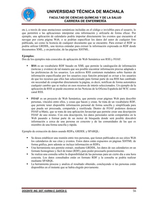 UNIVERSIDAD TÉCNICA DE MACHALA
FACULTAD DE CIENCIAS QUÍMICAS Y DE LA SALUD
CARRERA DE ENFERMERÍA
DOCENTE: ING. SIST. KARINA E. GARCÍA G. 56
etc.), a través de unas anotaciones semánticas incluídas en el código e invisibles para el usuario, lo
que permitirá a las aplicaciones interpretar esta información y utilizarla de forma eficaz. Por
ejemplo, una aplicación de calendario podría importar directamente los eventos que encuentra al
navegar por cierta página Web, o se podrían especificar los datos del autor de cualquier foto
publicada, así como la licencia de cualquier documento que se encuentre. Para extraer el RDF se
podría utilizar GRDDL, una técnica estándar para extraer la información expresada en RDF desde
documentos XML, y en particular, de las páginas XHTML.
Ejemplos:
Dos de los ejemplos más conocidos de aplicación de Web Semántica son RSS y FOAF.
 RSS es un vocabulario RDF basado en XML que permite la catalogación de información
(noticias y eventos) de tal manera que sea posible encontrar información precisa adaptada a
las preferencias de los usuarios. Los archivos RSS contienen metadatos sobre fuentes de
información especificadas por los usuarios cuya función principal es avisar a los usuarios
de que los recursos que ellos han seleccionado para formar parte de esa RSS han cambiado
sin necesidad de comprobar directamente la página, es decir, notifican de forma automática
cualquier cambio que se realice en esos recursos de interés seleccionados. Un ejemplo de la
aplicación de RSS se puede encontrar en las Noticias de la Oficina Española del W3C como
canal RSS.
 FOAF es un proyecto de Web Semántica, que permite crear páginas Web para describir
personas, vínculos entre ellos, y cosas que hacen y crean. Se trata de un vocabulario RDF,
que permite tener disponible información personal de forma sencilla y simplificada para
que pueda ser procesada, compartida y reutilizada. Dentro de FOAF podemos destacar
FOAF-a-Matic, que se trata de una aplicación Javascript que permite crear una descripción
FOAF de uno mismo. Con esta descripción, los datos personales serán compartidos en la
Web pasando a formar parte de un motor de búsqueda donde será posible descubrir
información a cerca de una persona en concreto y de las comunidades de las que es
miembro de una forma sencilla y rápida.
Ejemplo de extracción de datos usando RDFa, GRDDL y SPARQL:
 Se desea establecer una reunión entre tres personas, que tienen publicados en sus sitios Web
los calendarios de sus citas y eventos. Estos datos están expuestos en páginas XHTML de
forma gráfica, pero además se incluye información en RDFa.
 Una herramienta nos permite extraer, mediante GRDDL, los datos de sus calendarios en un
formato homogéneo y fácil de tratar (RDF), para poder procesarlo posteriormente.
 Se realiza una consulta sobre la disponibilidad de las personas para un cierto día a una hora
concreta. Los datos consultados están en formato RDF y la consulta se podría realizar
mediante SPARQL.
 La herramienta procesa y analiza el resultado obtenido, concluyendo si las personas están
disponibles en el instante que se había elegido previamente.
 