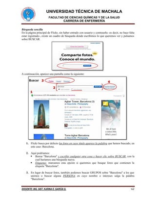 UNIVERSIDAD TÉCNICA DE MACHALA
FACULTAD DE CIENCIAS QUÍMICAS Y DE LA SALUD
CARRERA DE ENFERMERÍA
DOCENTE: ING. SIST. KARINA E. GARCÍA G. 62
Búsqueda sencilla
En la página principal de Flickr, sin haber entrado con usuario y contraseña -es decir, no hace falta
estar registrado-, existe un cuadro de búsqueda donde escribimos lo que queremos ver y pulsamos
sobre BUSCAR.
A continuación, aparece una pantalla como la siguiente:
1. Flickr busca por defecto las fotos en cuyo título aparece la palabra que hemos buscado, en
este caso: Barcelona.
2. Aquí podríamos:
 Borrar "Barcelona" y escribir cualquier otra cosa y hacer clic sobre BUSCAR, con la
cual haríamos una búsqueda nueva.
 Etiquetas: marcamos esta opción si queremos que busque fotos que contienen la
etiqueta "Barcelona".
3. En lugar de buscar fotos, también podemos buscar GRUPOS sobre "Barcelona" a los que
unirnos o buscar alguna PERSONA en cuyo nombre o intereses salga la palabra
"Barcelona".
 