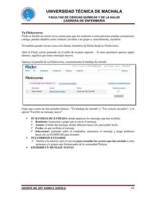 UNIVERSIDAD TÉCNICA DE MACHALA
FACULTAD DE CIENCIAS QUÍMICAS Y DE LA SALUD
CARRERA DE ENFERMERÍA
DOCENTE: ING. SIST. KARINA E. GARCÍA G. 63
Tu Flickrcorreo
Flickr te facilita un correo en tu cuenta para que tus contactos u otras personas puedan comunicarse
contigo, puedan añadirte como contacto, invitarte a un grupo o, sencillamente, escribirte.
Tú también puedes enviar cosas a los demás miembros de Flickr desde tu Flickrcorreo.
Abre tu Flickr correo pulsando en el sobre de la parte superior. Si entre paréntesis aparece algún
número, significa que tienes mensajes nuevos.
Aparece la pantalla de tu Flickrcorreo, concretamente la bandeja de entrada:
Fíjate que consta de dos pestañas básicas -"Tu bandeja de entrada" y "Tus correos enviados"- y la
opción "Escribir un mensaje nuevo"
 TU BANDEJA DE ENTRADA: donde aparecen los mensajes que has recibido.
 Remitente: la persona o grupo que te envía el mensaje.
 Asunto: el título del mensaje, donde debemos hacer clic para poder leerlo.
 Fecha: en que recibiste el mensaje
 Seleccionar: pulsando sobre el cuadradito, marcamos el mensaje y luego podemos
hacer clic en ELIMINAR para borrarlo.
 TUS CORREOS ENVIADOS:
 Similar a la anterior, pero te servirá para consultar los correos que has enviado a otras
personas y/o grupos que forman parte de la comunidad flickera.
 ESCRIBIR UN MENSAJE NUEVO:
 