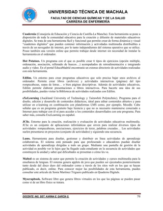UNIVERSIDAD TÉCNICA DE MACHALA
FACULTAD DE CIENCIAS QUÍMICAS Y DE LA SALUD
CARRERA DE ENFERMERÍA
DOCENTE: ING. SIST. KARINA E. GARCÍA G. 70
Cuadernia (Consejería de Educación y Ciencia de Castilla-La Mancha). Esta herramienta se pone a
disposición de toda la comunidad educativa para la creación y difusión de materiales educativos
digitales. Se trata de una herramienta fácil y funcional que permite crear de forma dinámica y visual
“cuadernos digitales” que pueden contener información y actividades multimedia distribuibles a
través de un navegador de internet, por lo tanto independientes del sistema operativo que se utilice.
Posee también una versión online que permite trabajar desde internet sin necesidad de instalar la
herramienta en el ordenador.
Hot Potatoes. Un programa con el que es posible crear 6 tipos de ejercicios (opción múltiple,
ordenación, asociación, rellenado de huecos…) acompañados de retroalimentación e integrando
audio y vídeo. En el portal EducaMadrid encontrarás un extenso directorio de actividades realizadas
con esta herramienta.
Edilim. Un entorno para crear programas educativos que solo precisa bajar unos archivos al
ordenador. Permite crear libros (archivos) y actividades interactivas (páginas) del tipo
rompecabezas, sopas de letras… o bien páginas descriptivas. Además de actividades educativas,
Edilim permite elaborar presentaciones o libros interactivos. Para hacerte una idea de sus
posibilidades, puedes visitar la Biblioteca de actividades realizadas con Edilim.
eXeLearning (Auckland University of Technology y Tairawhiti Polytechnic). Programa para el
diseño, edición y desarrollo de contenidos didácticos, ideal para editar contenidos abiertos y para
utilizar en e-learning en combinación con plataformas LMS como, por ejemplo, Moodle. Cabe
señalar que es un programa gratuito bajo licencia y que no es necesario mantenerse conectado a
Internet para trabajar con él ni para acceder a los contenidos desarrollados con este programa. Para
saber más, consulta ExeLearning en español.
JClic. Entorno para la creación, realización y evaluación de actividades educativas multimedia.
JClic es un conjunto de aplicaciones informáticas que sirven para realizar diversos tipos de
actividades: rompecabezas, asociaciones, ejercicios de texto, palabras cruzadas… Las actividades
suelen presentarse en proyectos (conjunto de actividades) y siguiendo una secuencia.
Lams. Herramienta para diseñar, gestionar y distribuir en línea actividades de aprendizaje
colaborativas. El sistema está pensado para que profesorado o educadores puedan diseñar
actividades de aprendizaje dirigidas a todo un grupo. Mediante una pantalla de gestión de la
actividad es posible ver lo lejos que ha llegado cada estudiante en la secuencia de actividades que
constituyen la unidad y saber qué dificultades se presentan o cómo les va.
Malted es un sistema de autor que permite la creación de actividades y cursos multimedia para la
enseñanza de lenguas. El sistema genera applets de java que pueden ser ejecutados posteriormente
tanto desde del disco duro del ordenador como a través de los sitos web en los que se hayan
publicado, es decir, online. Para conocer mejor las posibilidades de esta herramienta, puedes
consultar este artículo de Sonia Martínez Triguero publicado en Quaderns Digitals.
Myscrapbook. Software libre que genera libros virtuales en los que las páginas se pueden pasar
como si de un libro físico se tratara.
 