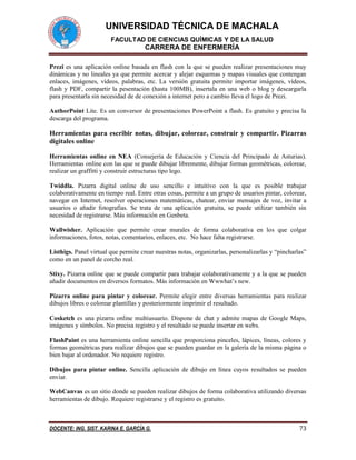 UNIVERSIDAD TÉCNICA DE MACHALA
FACULTAD DE CIENCIAS QUÍMICAS Y DE LA SALUD
CARRERA DE ENFERMERÍA
DOCENTE: ING. SIST. KARINA E. GARCÍA G. 73
Prezi es una aplicación online basada en flash con la que se pueden realizar presentaciones muy
dinámicas y no lineales ya que permite acercar y alejar esquemas y mapas visuales que contengan
enlaces, imágenes, vídeos, palabras, etc. La versión gratuita permite importar imágenes, vídeos,
flash y PDF, compartir la pesentación (hasta 100MB), insertala en una web o blog y descargarla
para presentarla sin necesidad de de conexión a internet pero a cambio lleva el logo de Prezi.
AuthorPoint Lite. Es un conversor de presentaciones PowerPoint a flash. Es gratuito y precisa la
descarga del programa.
Herramientas para escribir notas, dibujar, colorear, construir y compartir. Pizarras
digitales online
Herramientas online en NEA (Consejería de Educación y Ciencia del Principado de Asturias).
Herramientas online con las que se puede dibujar libremente, dibujar formas geométricas, colorear,
realizar un graffitti y construir estructuras tipo lego.
Twiddla. Pizarra digital online de uso sencillo e intuitivo con la que es posible trabajar
colaborativamente en tiempo real. Entre otras cosas, permite a un grupo de usuarios pintar, colorear,
navegar en Internet, resolver operaciones matemáticas, chatear, enviar mensajes de voz, invitar a
usuarios o añadir fotografías. Se trata de una aplicación gratuita, se puede utilizar también sin
necesidad de registrarse. Más información en Genbeta.
Wallwisher. Aplicación que permite crear murales de forma colaborativa en los que colgar
informaciones, fotos, notas, comentarios, enlaces, etc. No hace falta registrarse.
Listhigs. Panel virtual que permite crear nuestras notas, organizarlas, personalizarlas y “pincharlas”
como en un panel de corcho real.
Stixy. Pizarra online que se puede compartir para trabajar colaborativamente y a la que se pueden
añadir documentos en diversos formatos. Más información en Wwwhat’s new.
Pizarra online para pintar y colorear. Permite elegir entre diversas herramientas para realizar
dibujos libres o colorear plantillas y posteriormente imprimir el resultado.
Cosketch es una pizarra online multiusuario. Dispone de chat y admite mapas de Google Maps,
imágenes y símbolos. No precisa registro y el resultado se puede insertar en webs.
FlashPaint es una herramienta online sencilla que proporciona pinceles, lápices, líneas, colores y
formas geométricas para realizar dibujos que se pueden guardar en la galería de la misma página o
bien bajar al ordenador. No requiere registro.
Dibujos para pintar online. Sencilla aplicación de dibujo en línea cuyos resultados se pueden
enviar.
WebCanvas es un sitio donde se pueden realizar dibujos de forma colaborativa utilizando diversas
herramientas de dibujo. Requiere registrarse y el registro es gratuito.
 