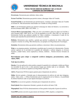 UNIVERSIDAD TÉCNICA DE MACHALA
FACULTAD DE CIENCIAS QUÍMICAS Y DE LA SALUD
CARRERA DE ENFERMERÍA
DOCENTE: ING. SIST. KARINA E. GARCÍA G. 78
Overstream. Herramienta para subtitular vídeos online.
Extract YouTube. Herramienta que permite extraer y descargar vídeos de Youtube.
ExtractYouTube es una herramienta que permite buscar, visualizar y descargar vídeos de Youtube
en formato flv. Más herramientas relacionadas con Youtube en el blog Genbeta.
Shiki es una herramienta gratuita que permite la descarga de vídeos de Internet y su conversión a
diversos formatos (MP3, MP4, AVI, WMV…).
Convert Direct ConvertmyTube y Vixy son otros convertidores online de videos de YouTube a
otros formatos (MP3, MP4, DivX, etc.) a fin de guardarlos en un PC, iPod, PSP, etc. Este tipo de
herramientas facilita que podamos guardar los videos completos o únicamente el audio de los
mismos para reproducirlos posteriormente sin conexión a internet.
Hellodeo. Herramienta muy sencilla y gratuita que permite la grabación de vídeos online para
compartir e insertar en un blog. Más información y un ejemplo en el blog Educación Tecnológica.
Zentation. Herramienta online que permite combinar y sincronizar vídeos con presentaciones.
Wink es un programa gratuito, inicialmente concebido para la creación de videotutoriales. Permite
realizar capturas de la actividad de la pantalla del ordenador o utilizar imágenes en diversos
formatos y añadir títulos, textos explicativos, botones, símbolos… Permite diversos formatos de
salida.
Herramientas para alojar o compartir archivos (imágenes, presentaciones, audio,
vídeos, PDF)
Todo tipo de archivos
Oneeko. Con esta aplicación online podrás compartir la pantalla de tu ordenador y hablar por Skype
sin necesidad de que la otra u otras personas tengan que instalar nada en su ordenador. Más
información y un tutorial en español en el blog Online Tech Tips.
Adrive. Proporciona 50 Gb de espacio gratuito para el alojamiento de archivos.
Ziddu. Servicio gratuito e ilimitado para el almacenamiento de archivos de todo tipo (imágenes,
audios. vídeos, texto…). Ofrece herramientas para la organización de los ficheros y la posibilidad
de obtener beneficios cada vez que alguien descargue tus archivos.
MediaFire es un servicio gratuito e ilimitado para el alojamiento de archivos
EnterUpload ofrece alojamiento ilimitado y gratuito de archivos de hasta 2 GB.
Megaupload. Hasta 50 Gb de almacenamiento en línea gratuito incluyendo el gestor de archivos.
Conv2PDF permite convertir un gran número de formatos a PDF, alojarlos y compartirlos.
 