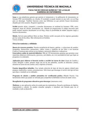 UNIVERSIDAD TÉCNICA DE MACHALA
FACULTAD DE CIENCIAS QUÍMICAS Y DE LA SALUD
CARRERA DE ENFERMERÍA
DOCENTE: ING. SIST. KARINA E. GARCÍA G. 80
Issuu es una plataforma gratuita que permite el alojamiento y la publicación de documentos en
formato PDF convirtiéndolos en e-books. El resultado se puede insertar en una web o en un blog
pero no descargar. También funciona como una biblioteca ya que permite buscar documentos
alojados por otros usuarios. Requiere registrarse.
Scribd permite alojar, compartir y consultar documentos en multitud de formatos: PDF, texto,
imágenes, hojas de cálculo, powerpoints, etc. Además de proporcionar el código necesario para
poder insertar nuestros documentos en un blog, ofrece la posibilidad de añadir etiquetas (tags) a
nuestros documentos.
Bubok. Servicio para publicar libros en línea. Permite recibir una parte de los ingresos generados
por las ventas de las obras. Más información en Genbeta.
Volver al índice
Otras herramientas y utilidades
Bancos de recursos gratuitos. Nuestra recopilación de bancos, galerías y colecciones de sonidos,
fotografías, ilustraciones, animaciones, vídeos, iconos y símbolos de uso libre o con licencias
Creative Commons para utilizar en tus trabajos y proyectos didácticos o educativos.
Generadores online de material didáctico. Más de 150 herramientas gratuitas que permiten crear
materiales didácticos (información, ejercicios, actividades, etc.) sin necesidad de tener que bajar un
programa a tu ordenador.
Aplicación para elaborar el horario escolar o escribir las tareas de clase (Junta de Castilla y
León). Dirigido a niños, permite elegir una de las dos plantillas, escribir en diferentes colores,
arrastrar los textos de una casilla a otra e imprimir el horario.
Fuentes tipográficas infantiles. Una variada colección de tipos de letra de aspecto infantil para
preparar cuadernillos, cuentos, presentaciones. Sólo tienes que descargar el archivo del tipo de letra
que elijas e instalarlo en tu ordenador.
Programa de cálculo y análisis automático de versificación poética (Mundo Poesía). Una
herramienta online que puede ser utilizada para comprobar la habilidad a la hora de medir versos.
Recopilación de programas educativos para descargar (internenes.com).
Mathway es una aplicación online de ayuda para las matemáticas. Resuelve problemas de álgebra,
trigonometría y cálculo. Se pueden consultar ejemplos o introducir una fórmula para ver el
resultado y todo su desarrollo.
 