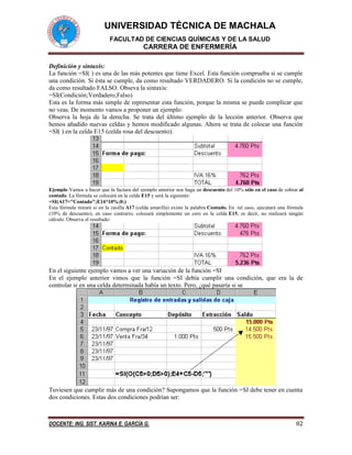 UNIVERSIDAD TÉCNICA DE MACHALA
FACULTAD DE CIENCIAS QUÍMICAS Y DE LA SALUD
CARRERA DE ENFERMERÍA
DOCENTE: ING. SIST. KARINA E. GARCÍA G. 82
Definición y sintaxis:
La función =SI( ) es una de las más potentes que tiene Excel. Esta función comprueba si se cumple
una condición. Si ésta se cumple, da como resultado VERDADERO. Si la condición no se cumple,
da como resultado FALSO. Obseva la sintaxis:
=SI(Condición;Verdadero;Falso)
Esta es la forma más simple de representar esta función, porque la misma se puede complicar que
no veas. De momento vamos a proponer un ejemplo:
Observa la hoja de la derecha. Se trata del último ejemplo de la lección anterior. Observa que
hemos añadido nuevas celdas y hemos modificado algunas. Ahora se trata de colocar una función
=SI( ) en la celda E15 (celda rosa del descuento).
Ejemplo Vamos a hacer que la factura del ejemplo anterior nos haga un descuento del 10% sólo en el caso de cobrar al
contado. La fórmula se colocará en la celda E15 y será la siguiente:
=SI(A17="Contado";E14*10%;0;)
Esta fórmula mirará si en la casilla A17 (celda amarilla) existe la palabra Contado. En tal caso, ejecutará una fórmula
(10% de descuento), en caso contrario, colocará simplemente un cero en la celda E15, es decir, no realizará ningún
cálculo. Observa el resultado:
En el siguiente ejemplo vamos a ver una variación de la función =SI
En el ejemplo anterior vimos que la función =SI debía cumplir una condición, que era la de
controlar si en una celda determinada había un texto. Pero, ¿qué pasaría si se
Tuviesen que cumplir más de una condición? Supongamos que la función =SI debe tener en cuenta
dos condiciones. Estas dos condiciones podrían ser:
 