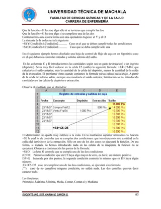 UNIVERSIDAD TÉCNICA DE MACHALA
FACULTAD DE CIENCIAS QUÍMICAS Y DE LA SALUD
CARRERA DE ENFERMERÍA
DOCENTE: ING. SIST. KARINA E. GARCÍA G. 83
Que la función =SI hiciese algo sólo si se tuvieran que cumplir las dos
Que la función =SI hiciese algo si se cumpliese una de las dos
Controlaremos una u otra forma con dos operadores lógicos: el Y y el O
La sintaxis de la orden sería la siguiente
=SI(Y(Condición1:Condición2............ Caso en el que se deban cumplir todas las condiciones
=SI(O(Condición1:Condición2............ Caso que se deba cumplir sólo una
En el siguiente ejemplo hemos diseñado una hoja de control de flujo de caja en un hipotético caso
en el que debamos controlar entradas y salidas además del saldo.
En las columnas C y D introduciremos las cantidades según sea un gasto (extracción) o un ingreso
(depósito). Sería muy fácil colocar en la celda E5 (saldo) la siguiente fórmula: =E4+C5-D4, que
calcularía el saldo anterior, más la cantidad de la celda del depósito, menos la cantidad de la celda
de la extracción. El problema viene cuando copiamos la fórmula varias celdas hacia abajo. A partir
de la celda del último saldo, siempre nos mostraría el saldo anterior, hubiésemos o no, introducido
cantidades en las celdas de depósito o extracción.
Observa el resultado que se obtendría:
Evidentemente, no queda muy estético a la vista. En la ilustración superior utilizamos la función
=SI, la cual ha de controlar que se cumplan dos condiciones: que introduzcamos una cantidad en la
celda del depósito o de la extracción. Sólo en uno de los dos casos se ejecutará la función. De esa
forma, si todavía no hemos introducido nada en las celdas de la izuqierda, la función no se
ejecutará. Observa a continuación las partes de la fórmula:
=SI(O La letra O controla que se cumpla una de las dos condiciones
(C5>0: Primera condición: que en C5 haya algo mayor de cero, es decir, un número positivo
D5>0) Separada por dos puntos, la segunda condición controla lo mismo: que en D5 haya algún
número.
;E4+C5-D5 caso de cumplirse una de las dos condiciones, se ejecutará esta fórmula.
;"") caso de no cumplirse ninguna condición, no saldrá nada. Las dos comillas quieren decir
caracter nulo.
Las funciones:
Promedio, Máxima, Mínima, Moda, Contar, Contar.si y Mediana
 