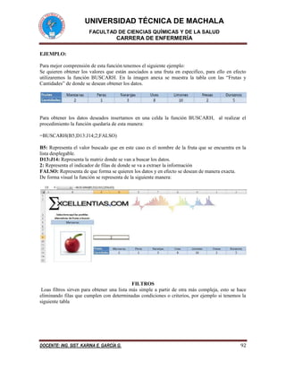 UNIVERSIDAD TÉCNICA DE MACHALA
FACULTAD DE CIENCIAS QUÍMICAS Y DE LA SALUD
CARRERA DE ENFERMERÍA
DOCENTE: ING. SIST. KARINA E. GARCÍA G. 92
EJEMPLO:
Para mejor comprensión de esta función tenemos el siguiente ejemplo:
Se quieren obtener los valores que están asociados a una fruta en especifico, para ello en efecto
utilizaremos la función BUSCARH. En la imagen anexa se muestra la tabla con las “Frutas y
Cantidades” de donde se desean obtener los datos.
Para obtener los datos deseados insertamos en una celda la función BUSCARH, al realizar el
procedimiento la función quedaría de esta manera:
=BUSCARH(B5;D13:J14;2;FALSO)
B5: Representa el valor buscado que en este caso es el nombre de la fruta que se encuentra en la
lista desplegable.
D13:J14: Representa la matriz donde se van a buscar los datos.
2: Representa el indicador de filas de donde se va a extraer la información
FALSO: Representa de que forma se quieren los datos y en efecto se desean de manera exacta.
De forma visual la función se representa de la siguiente manera:
FILTROS
Loas filtros sirven para obtener una lista más simple a partir de otra más compleja, esto se hace
eliminando filas que cumplen con determinadas condiciones o criterios, por ejemplo si tenemos la
siguiente tabla
 