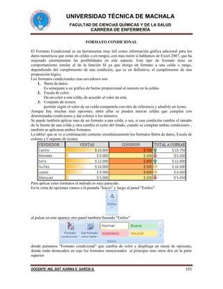 UNIVERSIDAD TÉCNICA DE MACHALA
FACULTAD DE CIENCIAS QUÍMICAS Y DE LA SALUD
CARRERA DE ENFERMERÍA
DOCENTE: ING. SIST. KARINA E. GARCÍA G. 101
FORMATO CONDICIONAL
El Formato Condicional es un herramienta muy útil como información gráfica adicional para los
datos numéricos que están en celdas o en rangos, con mas razón si hablamos de Excel 2007, que ha
mejorado enormemente las posibilidades en este aspecto. Este tipo de formato tiene un
comportamiento similar al de la función SI ya que otorga un formato a una celda o rango,
dependiendo del cumplimiento de una condición, que es en definitiva, el cumplimiento de una
proposición lógica.
Los formatos condicionales mas novedosos son:
1. Barra de datos:
Es semejante a un gráfico de barras proporcional al numero en la celdas.
2. Escala de color:
Da un color a una celda, de acuerdo al valor de esta.
3. Conjunto de íconos:
permite según el valor de un celda compararla con otro de referencia y añadirle un ícono.
Aunque hay muchas mas opciones; entre ellas se pueden marcar celdas que cumplan con
determinadas condiciones y dar colores a los números.
Se puede también aplicar mas de un formato a una celda, o sea, si una condición cambia el tamaño
de la fuente de una celda y otra cambia el color del fondo, cuando se cumplan ambas condiciones ,
también se aplicaran ambos formatos.
La tabla1 que se ve a continuación contiene simultáneamente los formatos Barra de datos, Escala de
colores y Conjunto de íconos
Para aplicar estos formatos el método es muy parecido.
En la cinta de opciones vamos a la pestaña "Inicio" y luego al panel "Estilos"
al pulsar en este aparece otro panel también llamado "Estilos"
donde pulsamos "Formato condicional" que cambia de color y despliega un menú de opciones,
donde están destacados en rojo los formatos mencionados al principio mas otros dos en la parte
superior
 